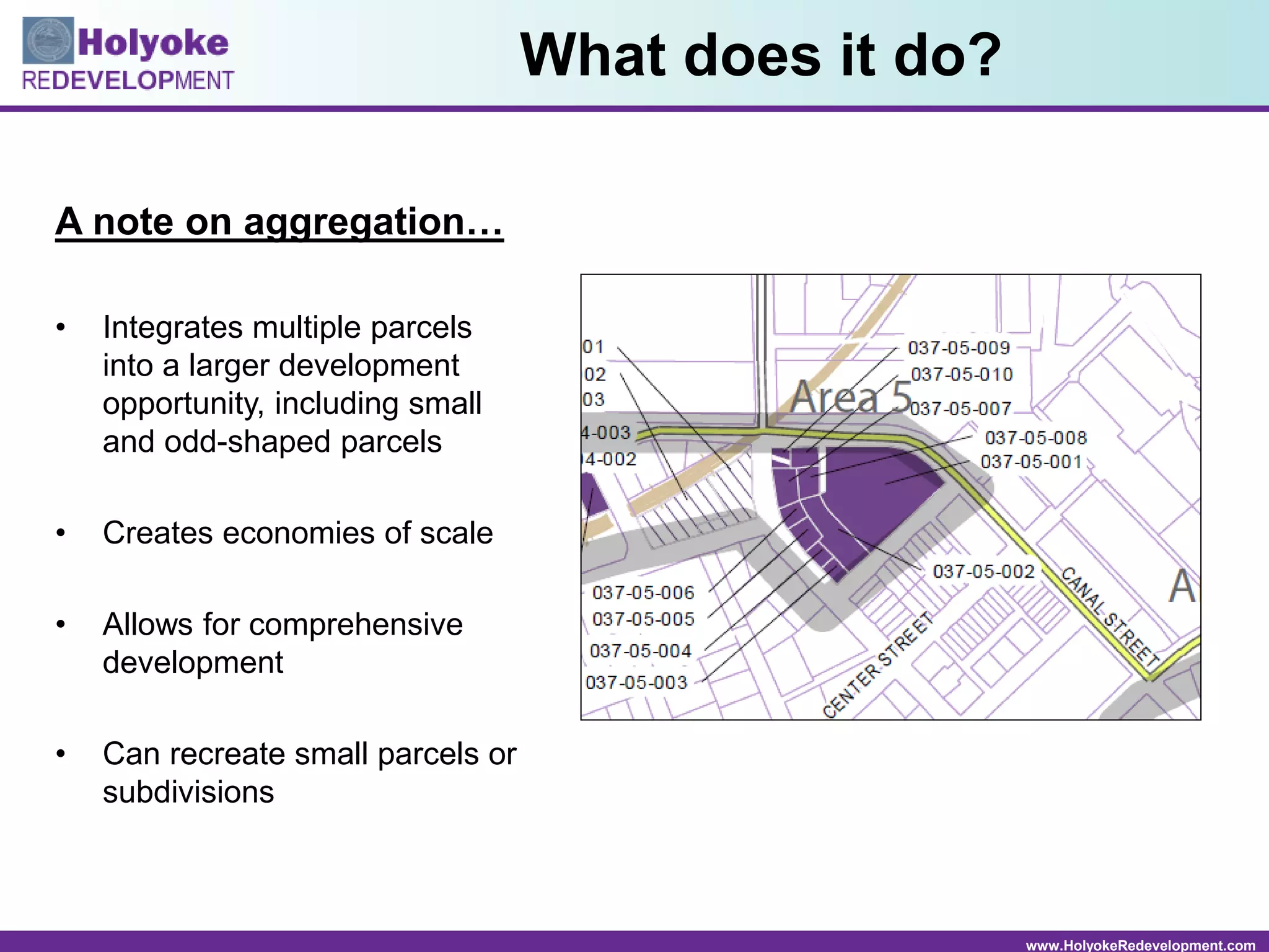 www.HolyokeRedevelopment.com
What does it do?
A note on aggregation…
• Integrates multiple parcels
into a larger development
opportunity, including small
and odd-shaped parcels
• Creates economies of scale
• Allows for comprehensive
development
• Can recreate small parcels or
subdivisions
 