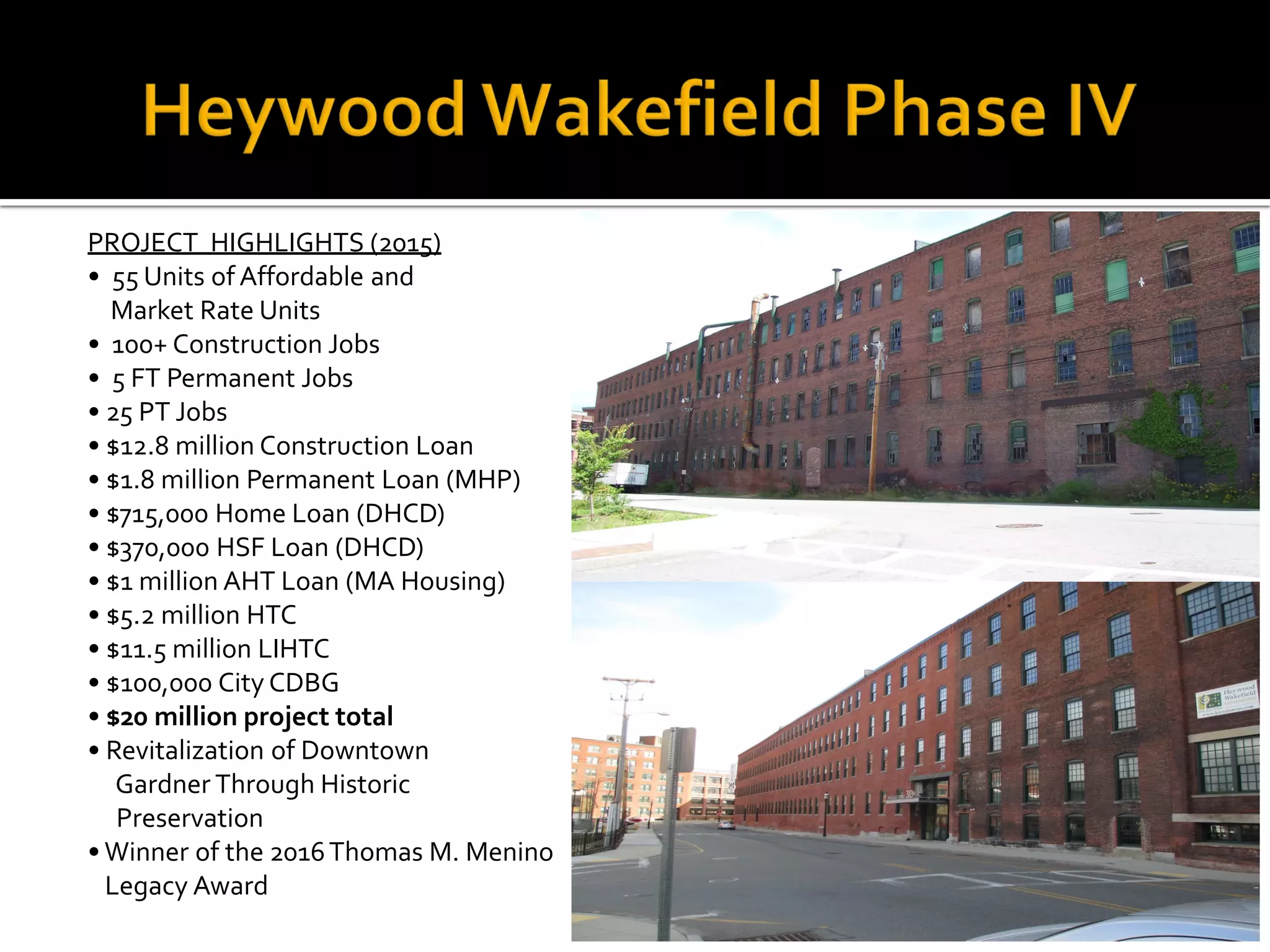 PROJECT HIGHLIGHTS (2015)
• 55 Units of Affordable and
Market Rate Units
• 100+ Construction Jobs
• 5 FT Permanent Jobs
• 25 PT Jobs
• $12.8 million Construction Loan
• $1.8 million Permanent Loan (MHP)
• $715,000 Home Loan (DHCD)
• $370,000 HSF Loan (DHCD)
• $1 million AHT Loan (MA Housing)
• $5.2 million HTC
• $11.5 million LIHTC
• $100,000 City CDBG
• $20 million project total
• Revitalization of Downtown
Gardner Through Historic
Preservation
• Winner of the 2016Thomas M. Menino
Legacy Award
 