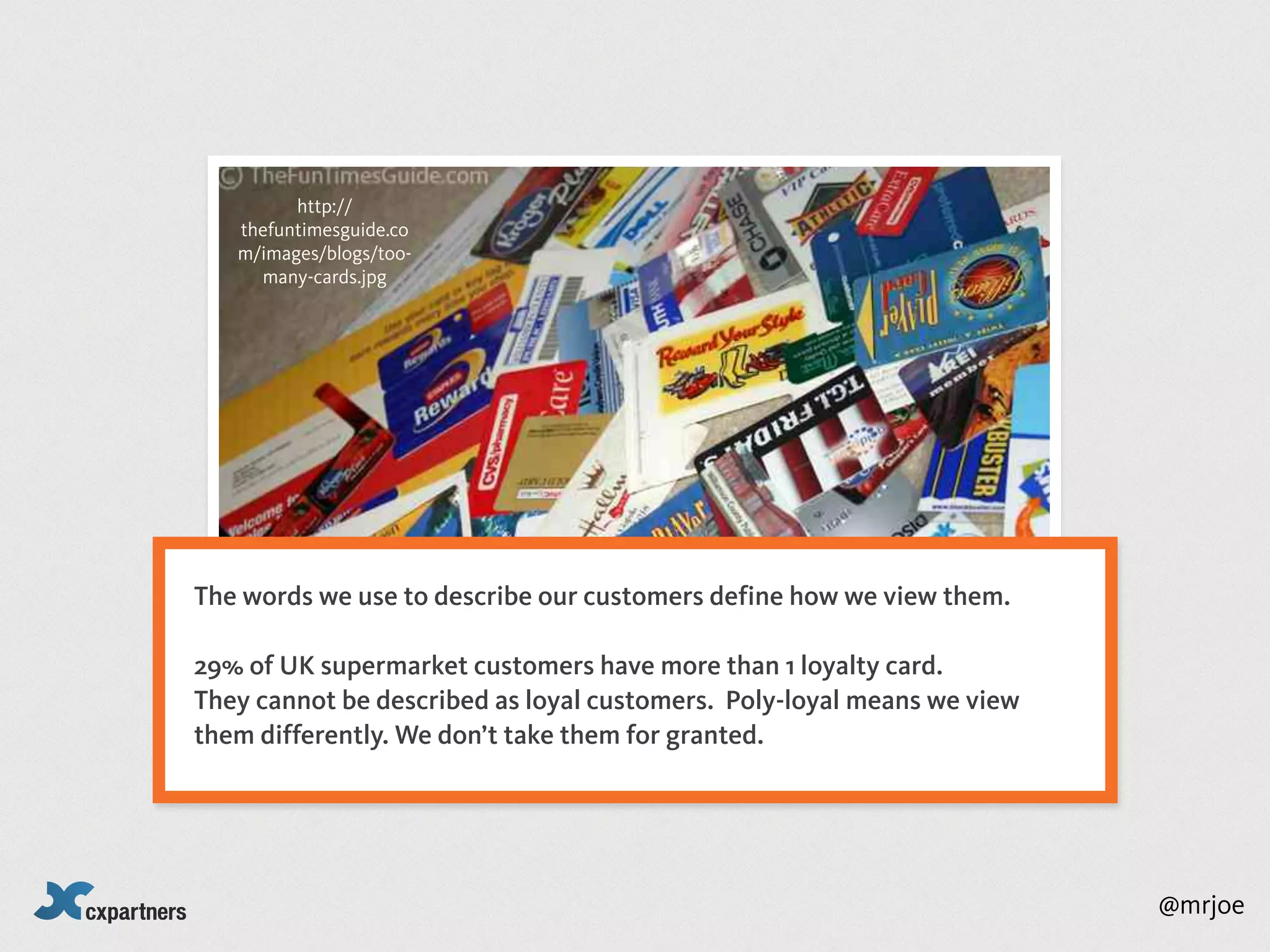 http://
   thefuntimesguide.co
   m/images/blogs/too-
     many-cards.jpg




The words we use to describe our customers define how we view them.

29% of UK supermarket customers have more than 1 loyalty card.
They cannot be described as loyal customers. Poly-loyal means we view
them differently. We don’t take them for granted.




                                                                        @mrjoe
 