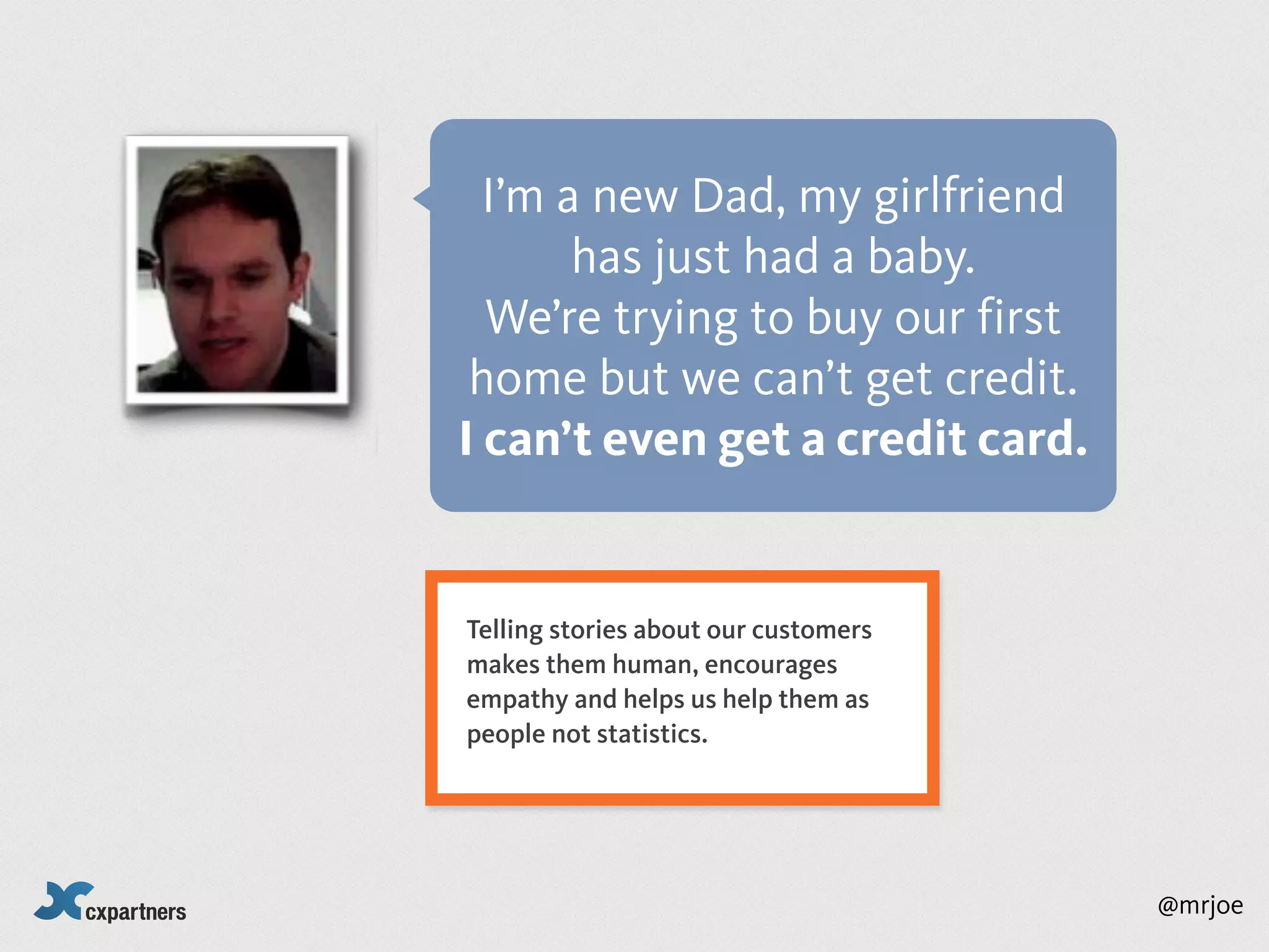 I’m a new Dad, my girlfriend
       has just had a baby.
  We’re trying to buy our first
 home but we can’t get credit.
I can’t even get a credit card.


Telling stories about our customers
makes them human, encourages
empathy and helps us help them as
people not statistics.




                                      @mrjoe
 