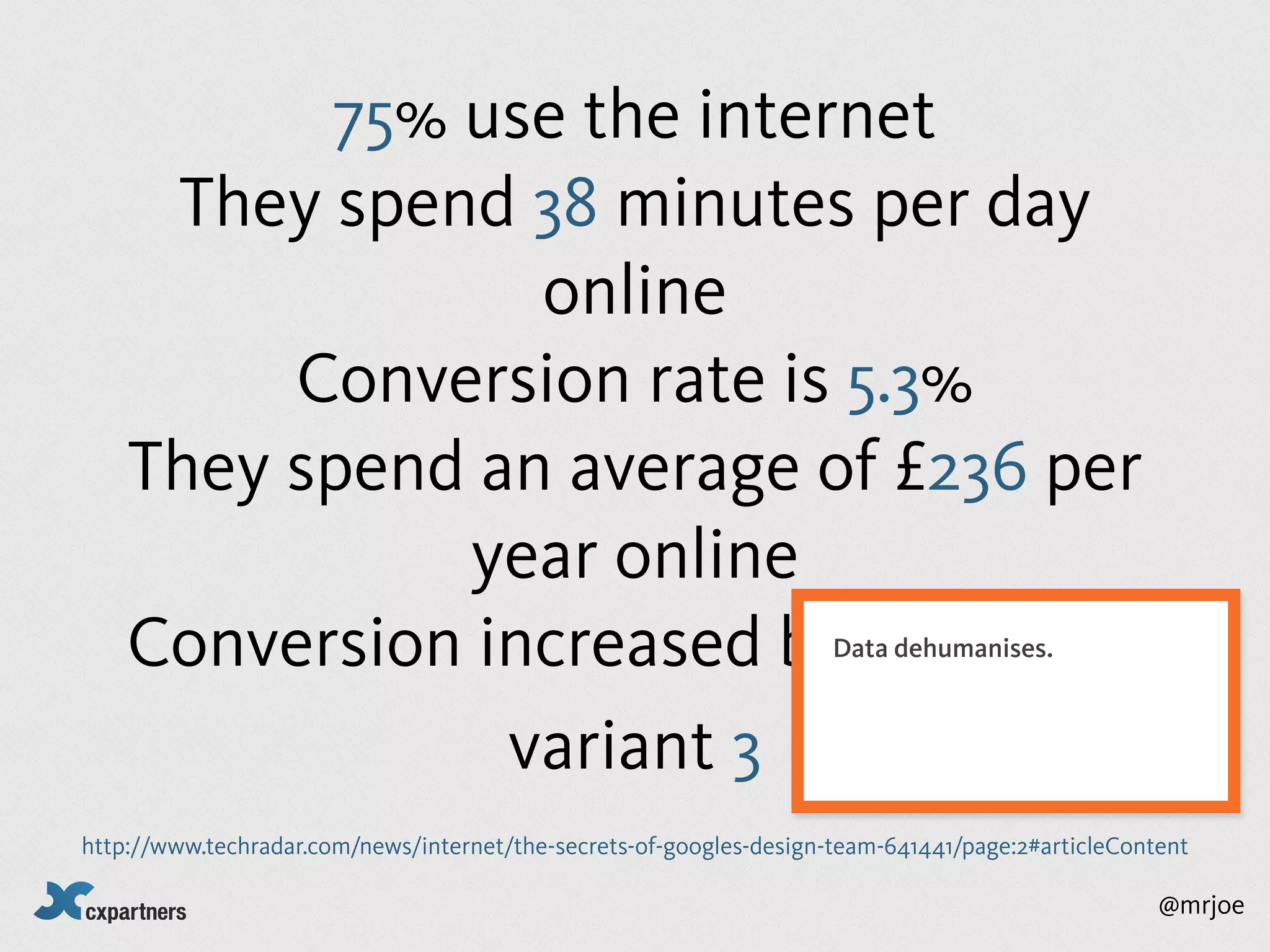 75% use the internet
     They spend 38 minutes per day
                 online
         Conversion rate is 5.3%
    They spend an average of £236 per
               year online
    Conversion increased by 0.1% with                                Data dehumanises.



                variant 3
http://www.techradar.com/news/internet/the-secrets-of-googles-design-team-641441/page:2#articleContent

                                                                                                   @mrjoe
 