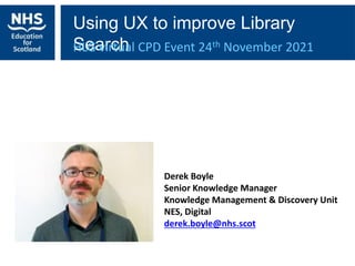 Using UX to improve Library
Search
HLG virtual CPD Event 24th November 2021
Derek Boyle
Senior Knowledge Manager
Knowledge Management & Discovery Unit
NES, Digital
derek.boyle@nhs.scot
 