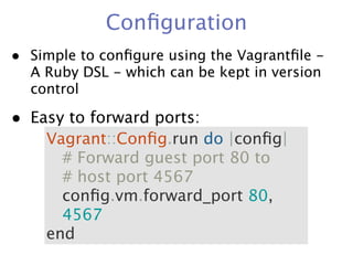 Conﬁguration
• Simple to conﬁgure using the Vagrantﬁle -
  A Ruby DSL - which can be kept in version
  control

• Easy to forward ports:
    Vagrant::Conﬁg.run do |conﬁg|
      # Forward guest port 80 to
      # host port 4567
      conﬁg.vm.forward_port 80,
      4567
    end
 