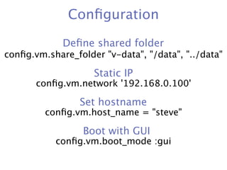 Conﬁguration

             Deﬁne shared folder
conﬁg.vm.share_folder "v-data", "/data", "../data"

                    Static IP
       conﬁg.vm.network '192.168.0.100'

                 Set hostname
         conﬁg.vm.host_name = "steve"

                  Boot with GUI
           conﬁg.vm.boot_mode :gui
 