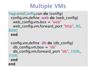 Multiple VMs
Vagrant::Conﬁg.run do |conﬁg|
  conﬁg.vm.deﬁne :web do |web_conﬁg|
    web_conﬁg.vm.box = "web"
    web_conﬁg.vm.forward_port "http", 80,
8080
  end

  conﬁg.vm.deﬁne :db do |db_conﬁg|
    db_conﬁg.vm.box = "db"
    db_conﬁg.vm.forward_port "db", 3306,
3306
  end
end
 