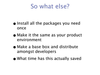 So what else?

• Install all the packages you need
  once

• Make it the same as your product
  environment

• Make a base box and distribute
  amongst developers

• What time has this actually saved
 