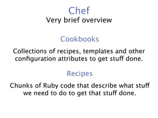 Chef
           Very brief overview

               Cookbooks
Collections of recipes, templates and other
conﬁguration attributes to get stuff done.

                 Recipes
Chunks of Ruby code that describe what stuff
   we need to do to get that stuff done.
 