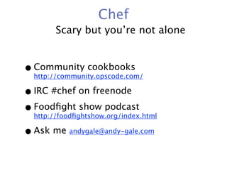 Chef
        Scary but you’re not alone


• Community cookbooks
  http://community.opscode.com/

• IRC #chef on freenode
• Foodﬁght show podcast
  http://foodﬁghtshow.org/index.html

• Ask me andygale@andy-gale.com
 