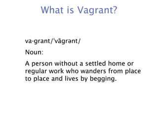 What is Vagrant?


va·grant/ˈvāgrənt/
Noun:
A person without a settled home or
regular work who wanders from place
to place and lives by begging.
 