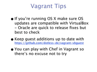 Vagrant Tips

• If you’re running OS X make sure OS
  updates are compatible with VirtualBox
  - Oracle are quick to release ﬁxes but
  best to check

• Keep guest additions up to date with
  https://github.com/dotless-de/vagrant-vbguest

• You can play with Chef in Vagrant so
  there’s no excuse not to try
 