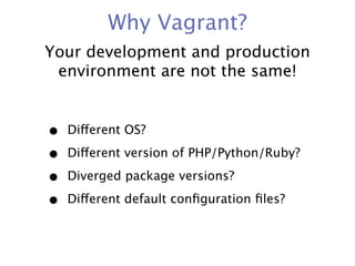 Why Vagrant?
Your development and production
 environment are not the same!


•   Different OS?

•   Different version of PHP/Python/Ruby?

•   Diverged package versions?

•   Different default conﬁguration ﬁles?
 