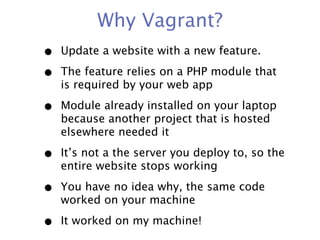 Why Vagrant?
•   Update a website with a new feature.

•   The feature relies on a PHP module that
    is required by your web app

•   Module already installed on your laptop
    because another project that is hosted
    elsewhere needed it

•   It’s not a the server you deploy to, so the
    entire website stops working

•   You have no idea why, the same code
    worked on your machine

•   It worked on my machine!
 