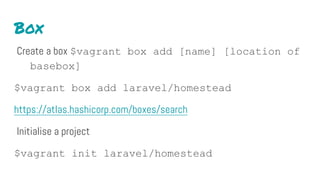 Box
Create a box $vagrant box add [name] [location of
basebox]
$vagrant box add laravel/homestead
https://atlas.hashicorp.com/boxes/search
Initialise a project
$vagrant init laravel/homestead
 