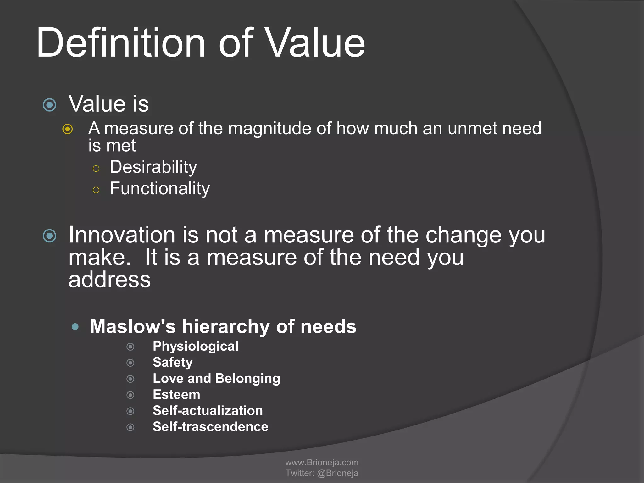 Definition of Value
 Value is
 A measure of the magnitude of how much an unmet need
is met
○ Desirability
○ Functionality
 Innovation is not a measure of the change you
make. It is a measure of the need you
address
 Maslow's hierarchy of needs
 Physiological
 Safety
 Love and Belonging
 Esteem
 Self-actualization
 Self-trascendence
www.Brioneja.com
Twitter: @Brioneja
 