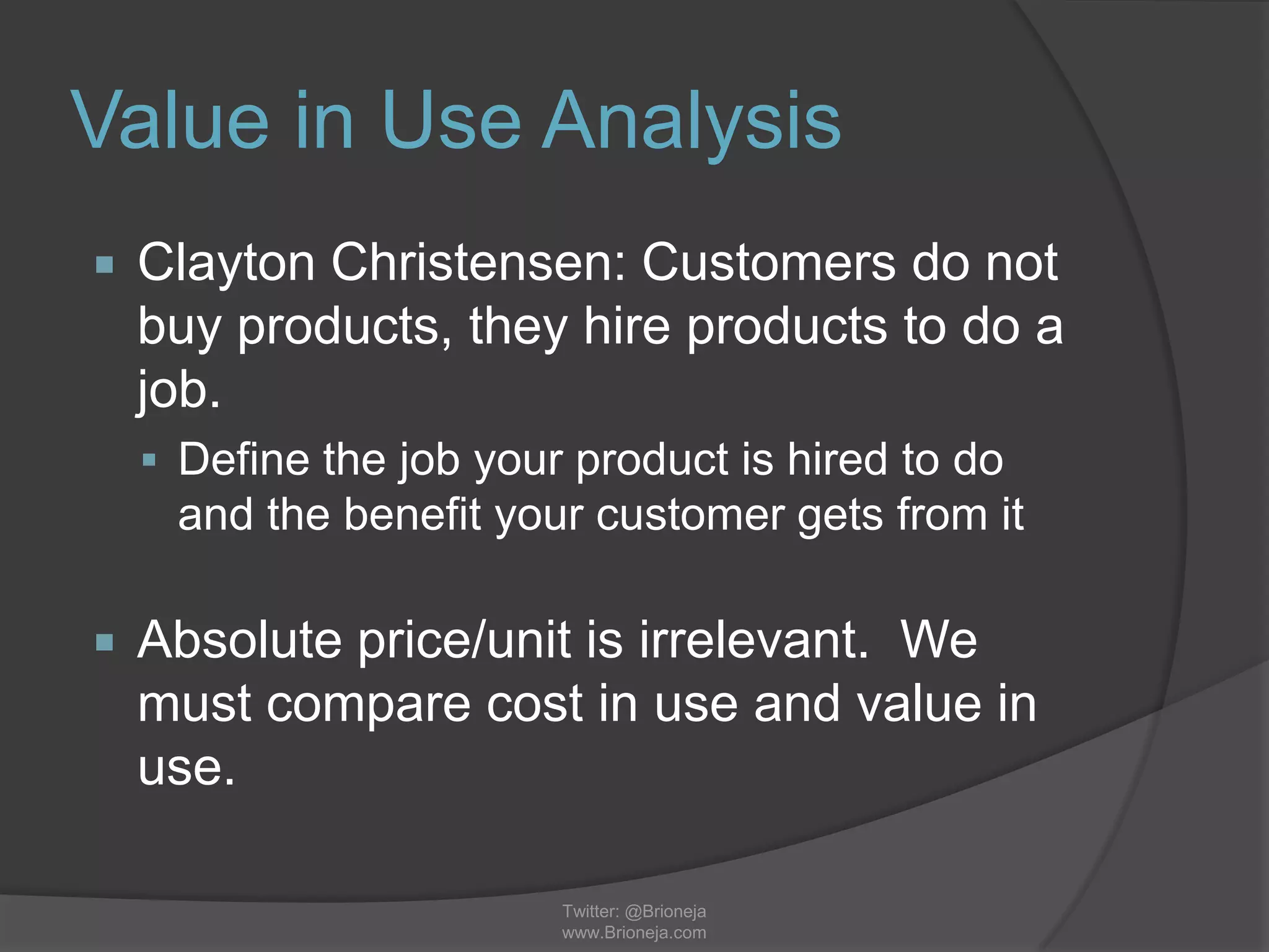 Value in Use Analysis
 Clayton Christensen: Customers do not
buy products, they hire products to do a
job.
 Define the job your product is hired to do
and the benefit your customer gets from it
 Absolute price/unit is irrelevant. We
must compare cost in use and value in
use.
Twitter: @Brioneja
www.Brioneja.com
 