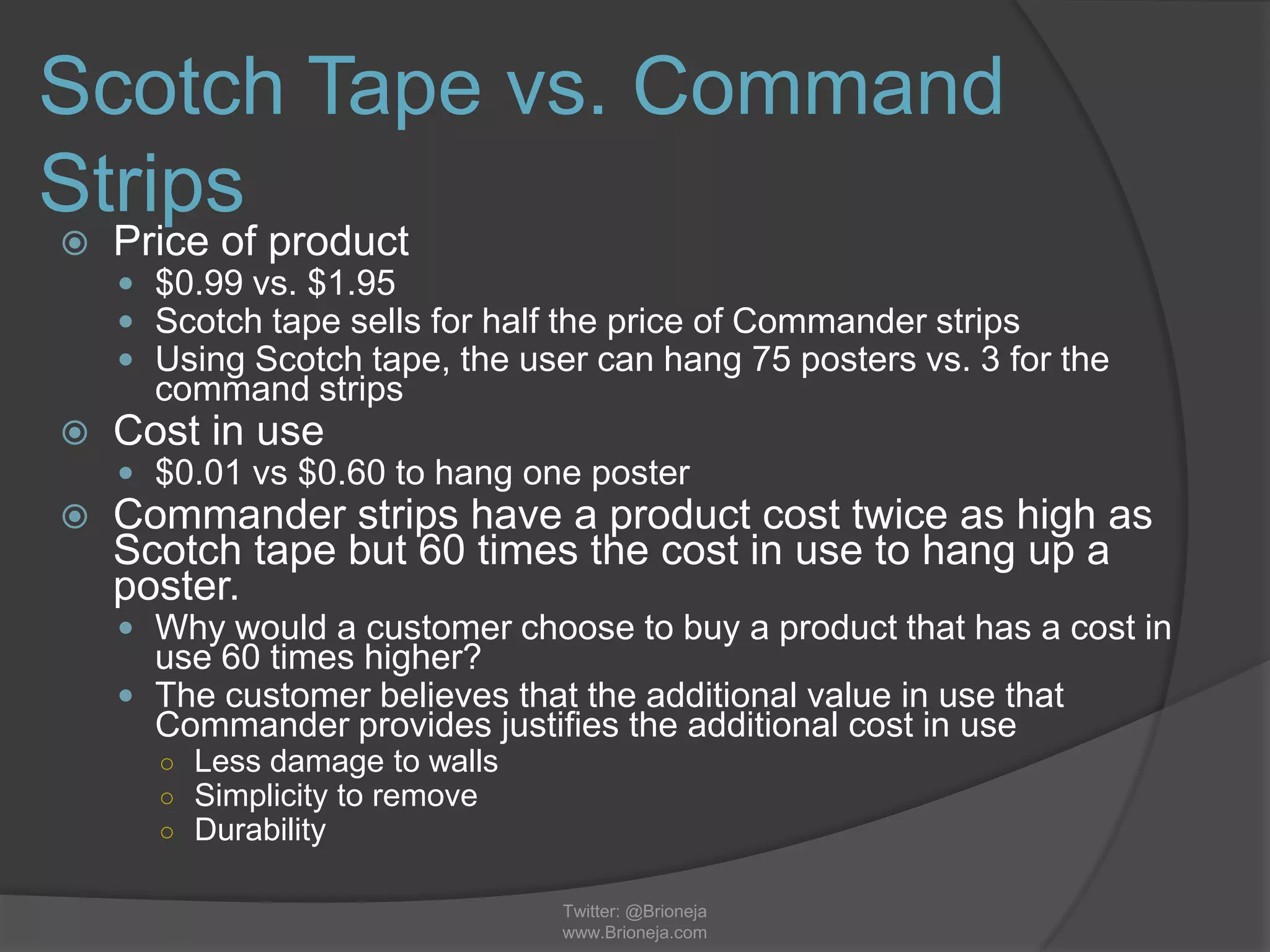 Scotch Tape vs. Command
Strips
 Price of product
 $0.99 vs. $1.95
 Scotch tape sells for half the price of Commander strips
 Using Scotch tape, the user can hang 75 posters vs. 3 for the
command strips
 Cost in use
 $0.01 vs $0.60 to hang one poster
 Commander strips have a product cost twice as high as
Scotch tape but 60 times the cost in use to hang up a
poster.
 Why would a customer choose to buy a product that has a cost in
use 60 times higher?
 The customer believes that the additional value in use that
Commander provides justifies the additional cost in use
○ Less damage to walls
○ Simplicity to remove
○ Durability
Twitter: @Brioneja
www.Brioneja.com
 