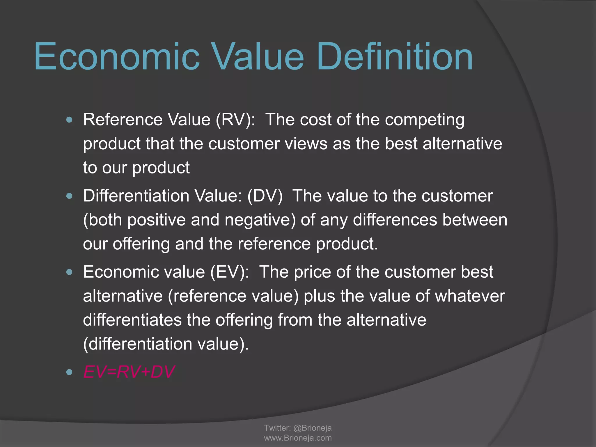 Economic Value Definition
 Reference Value (RV): The cost of the competing
product that the customer views as the best alternative
to our product
 Differentiation Value: (DV) The value to the customer
(both positive and negative) of any differences between
our offering and the reference product.
 Economic value (EV): The price of the customer best
alternative (reference value) plus the value of whatever
differentiates the offering from the alternative
(differentiation value).
 EV=RV+DV
Twitter: @Brioneja
www.Brioneja.com
 