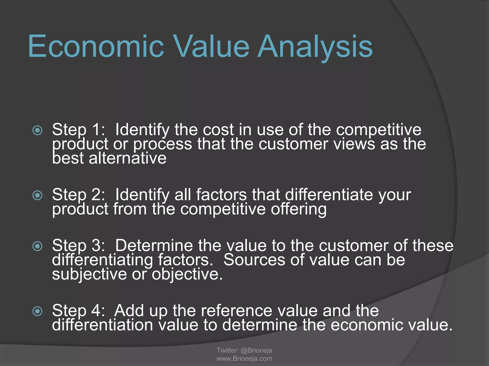 Economic Value Analysis
 Step 1: Identify the cost in use of the competitive
product or process that the customer views as the
best alternative
 Step 2: Identify all factors that differentiate your
product from the competitive offering
 Step 3: Determine the value to the customer of these
differentiating factors. Sources of value can be
subjective or objective.
 Step 4: Add up the reference value and the
differentiation value to determine the economic value.
Twitter: @Brioneja
www.Brioneja.com
 