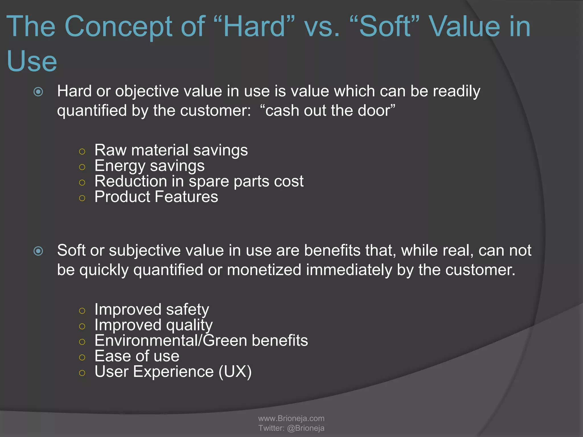 www.Brioneja.com
Twitter: @Brioneja
The Concept of “Hard” vs. “Soft” Value in
Use
 Hard or objective value in use is value which can be readily
quantified by the customer: “cash out the door”
○ Raw material savings
○ Energy savings
○ Reduction in spare parts cost
○ Product Features
 Soft or subjective value in use are benefits that, while real, can not
be quickly quantified or monetized immediately by the customer.
○ Improved safety
○ Improved quality
○ Environmental/Green benefits
○ Ease of use
○ User Experience (UX)
 