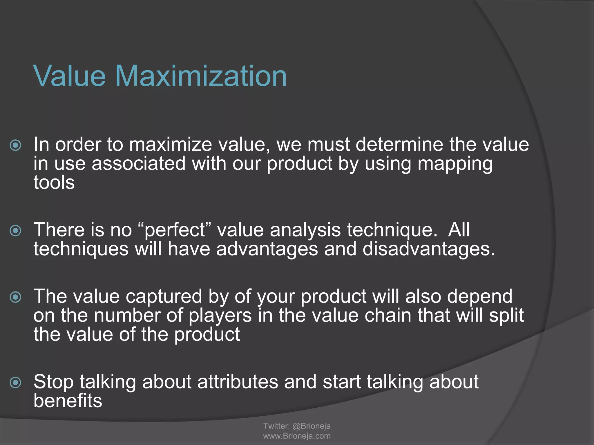 Value Maximization
 In order to maximize value, we must determine the value
in use associated with our product by using mapping
tools
 There is no “perfect” value analysis technique. All
techniques will have advantages and disadvantages.
 The value captured by of your product will also depend
on the number of players in the value chain that will split
the value of the product
 Stop talking about attributes and start talking about
benefits
Twitter: @Brioneja
www.Brioneja.com
 