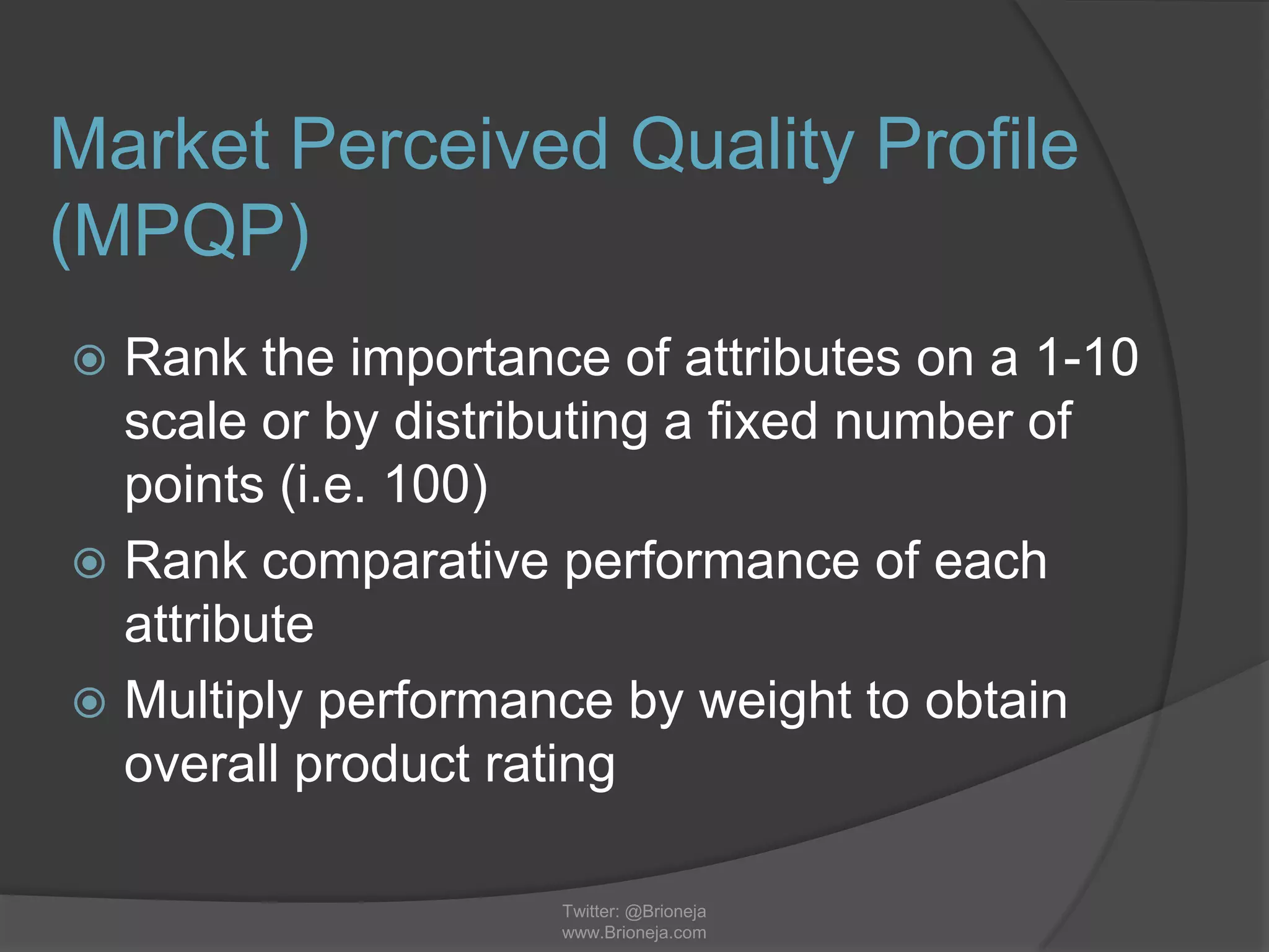 Market Perceived Quality Profile
(MPQP)
 Rank the importance of attributes on a 1-10
scale or by distributing a fixed number of
points (i.e. 100)
 Rank comparative performance of each
attribute
 Multiply performance by weight to obtain
overall product rating
Twitter: @Brioneja
www.Brioneja.com
 