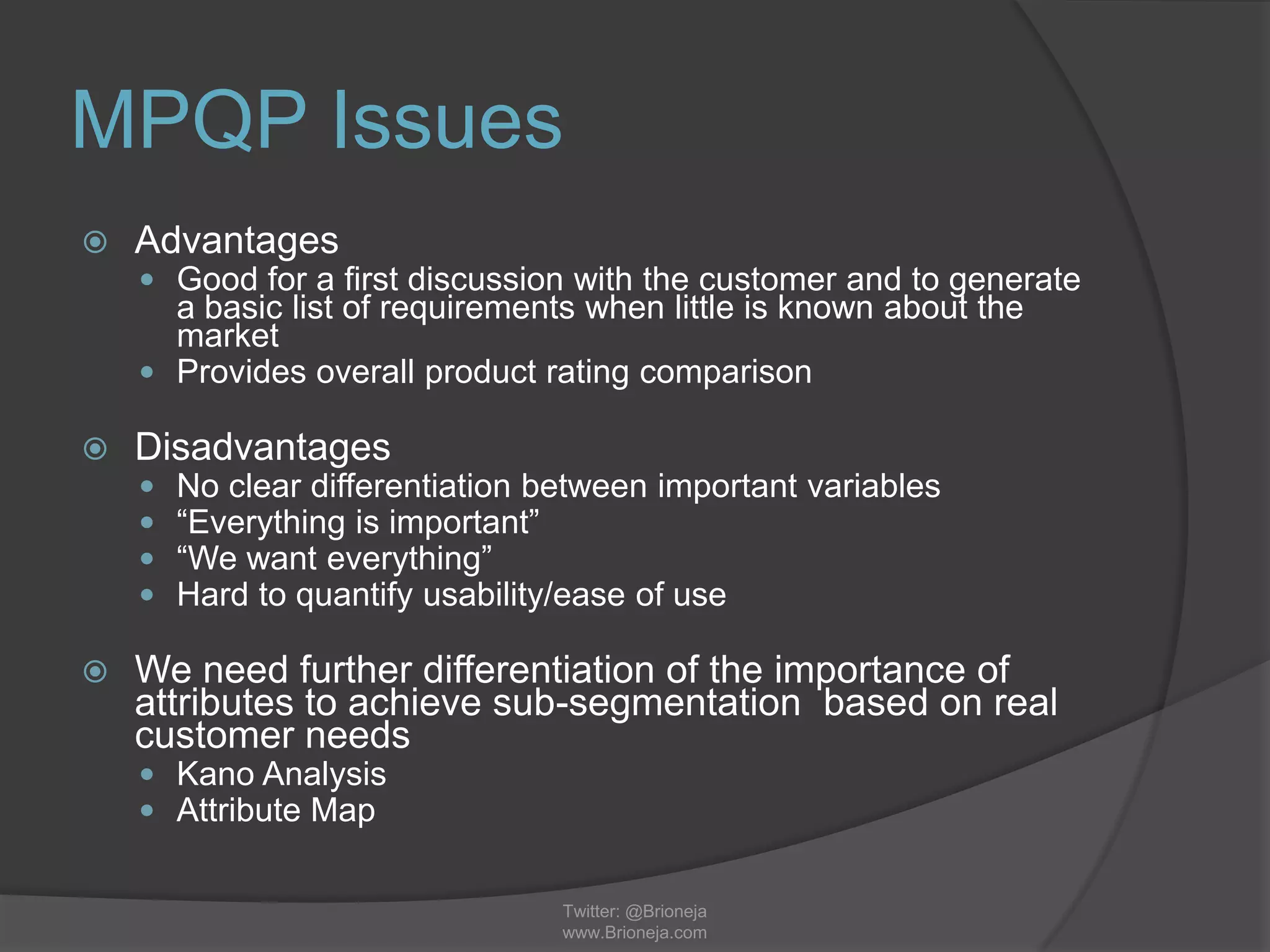 MPQP Issues
 Advantages
 Good for a first discussion with the customer and to generate
a basic list of requirements when little is known about the
market
 Provides overall product rating comparison
 Disadvantages
 No clear differentiation between important variables
 “Everything is important”
 “We want everything”
 Hard to quantify usability/ease of use
 We need further differentiation of the importance of
attributes to achieve sub-segmentation based on real
customer needs
 Kano Analysis
 Attribute Map
Twitter: @Brioneja
www.Brioneja.com
 