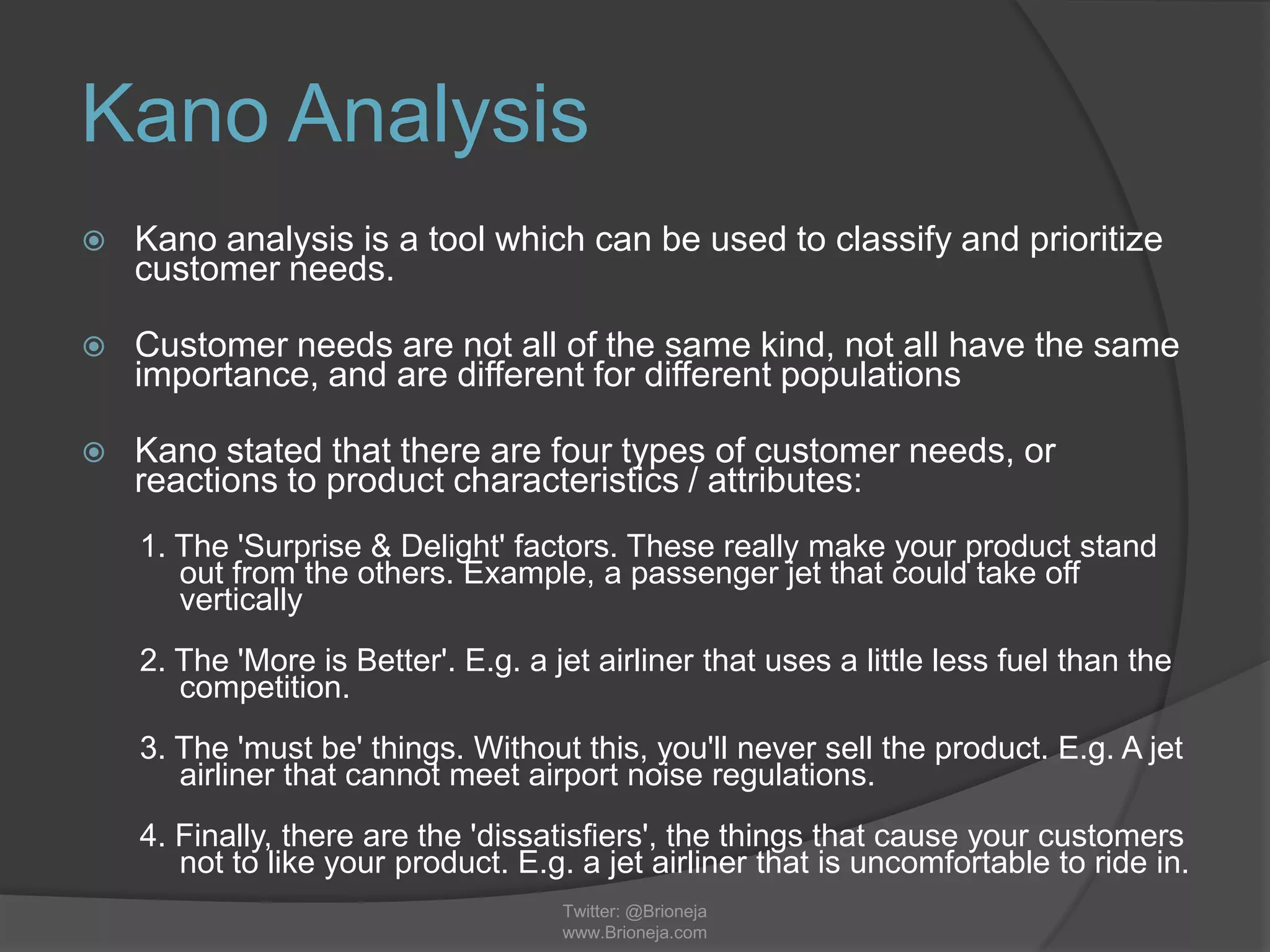 Kano Analysis
 Kano analysis is a tool which can be used to classify and prioritize
customer needs.
 Customer needs are not all of the same kind, not all have the same
importance, and are different for different populations
 Kano stated that there are four types of customer needs, or
reactions to product characteristics / attributes:
1. The 'Surprise & Delight' factors. These really make your product stand
out from the others. Example, a passenger jet that could take off
vertically
2. The 'More is Better'. E.g. a jet airliner that uses a little less fuel than the
competition.
3. The 'must be' things. Without this, you'll never sell the product. E.g. A jet
airliner that cannot meet airport noise regulations.
4. Finally, there are the 'dissatisfiers', the things that cause your customers
not to like your product. E.g. a jet airliner that is uncomfortable to ride in.
Twitter: @Brioneja
www.Brioneja.com
 