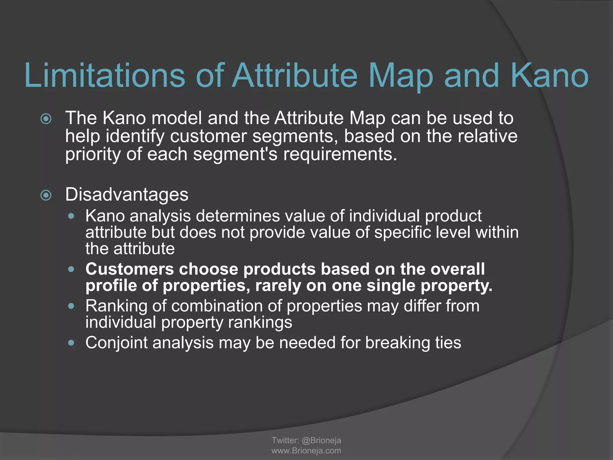 Limitations of Attribute Map and Kano
 The Kano model and the Attribute Map can be used to
help identify customer segments, based on the relative
priority of each segment's requirements.
 Disadvantages
 Kano analysis determines value of individual product
attribute but does not provide value of specific level within
the attribute
 Customers choose products based on the overall
profile of properties, rarely on one single property.
 Ranking of combination of properties may differ from
individual property rankings
 Conjoint analysis may be needed for breaking ties
Twitter: @Brioneja
www.Brioneja.com
 