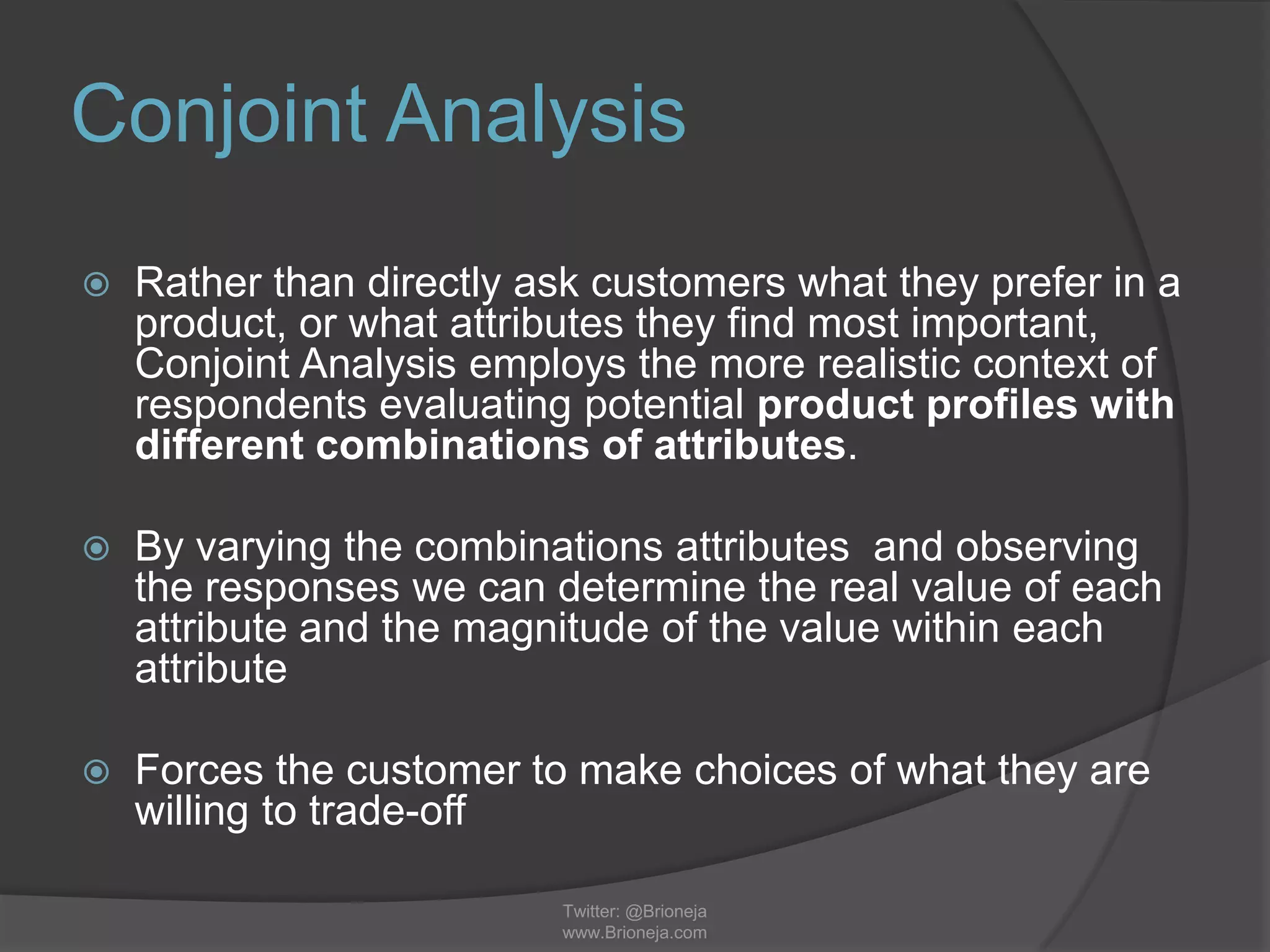 Conjoint Analysis
 Rather than directly ask customers what they prefer in a
product, or what attributes they find most important,
Conjoint Analysis employs the more realistic context of
respondents evaluating potential product profiles with
different combinations of attributes.
 By varying the combinations attributes and observing
the responses we can determine the real value of each
attribute and the magnitude of the value within each
attribute
 Forces the customer to make choices of what they are
willing to trade-off
Twitter: @Brioneja
www.Brioneja.com
 