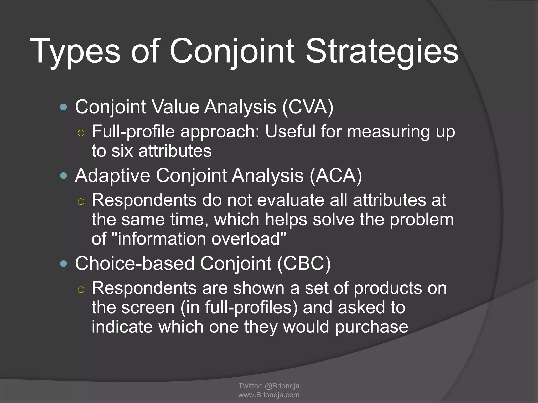 Types of Conjoint Strategies
 Conjoint Value Analysis (CVA)
○ Full-profile approach: Useful for measuring up
to six attributes
 Adaptive Conjoint Analysis (ACA)
○ Respondents do not evaluate all attributes at
the same time, which helps solve the problem
of "information overload"
 Choice-based Conjoint (CBC)
○ Respondents are shown a set of products on
the screen (in full-profiles) and asked to
indicate which one they would purchase
Twitter: @Brioneja
www.Brioneja.com
 