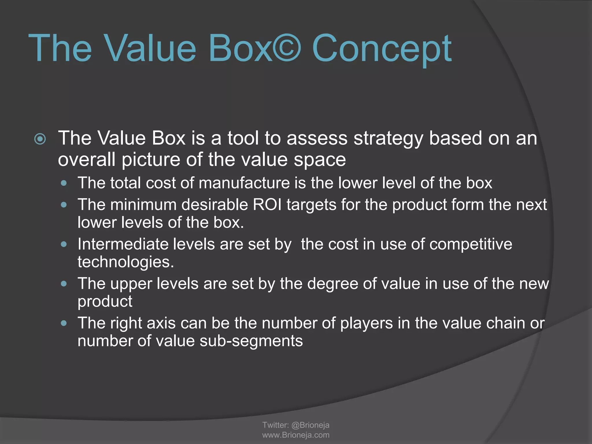 The Value Box© Concept
 The Value Box is a tool to assess strategy based on an
overall picture of the value space
 The total cost of manufacture is the lower level of the box
 The minimum desirable ROI targets for the product form the next
lower levels of the box.
 Intermediate levels are set by the cost in use of competitive
technologies.
 The upper levels are set by the degree of value in use of the new
product
 The right axis can be the number of players in the value chain or
number of value sub-segments
Twitter: @Brioneja
www.Brioneja.com
 