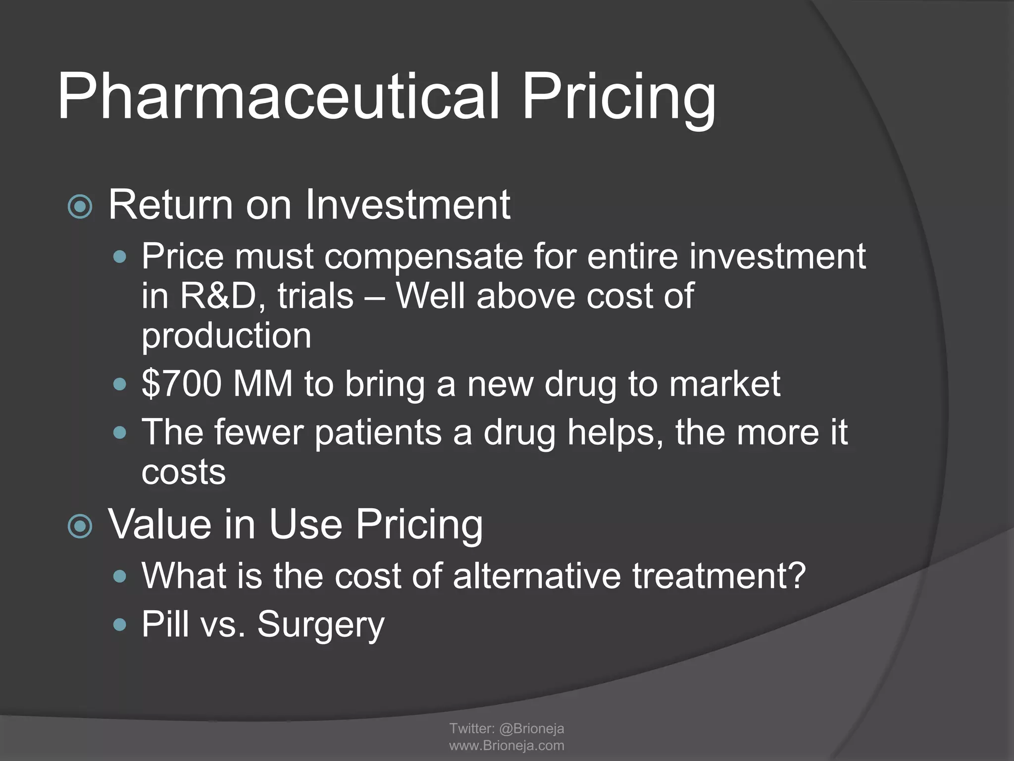 Pharmaceutical Pricing
 Return on Investment
 Price must compensate for entire investment
in R&D, trials – Well above cost of
production
 $700 MM to bring a new drug to market
 The fewer patients a drug helps, the more it
costs
 Value in Use Pricing
 What is the cost of alternative treatment?
 Pill vs. Surgery
Twitter: @Brioneja
www.Brioneja.com
 