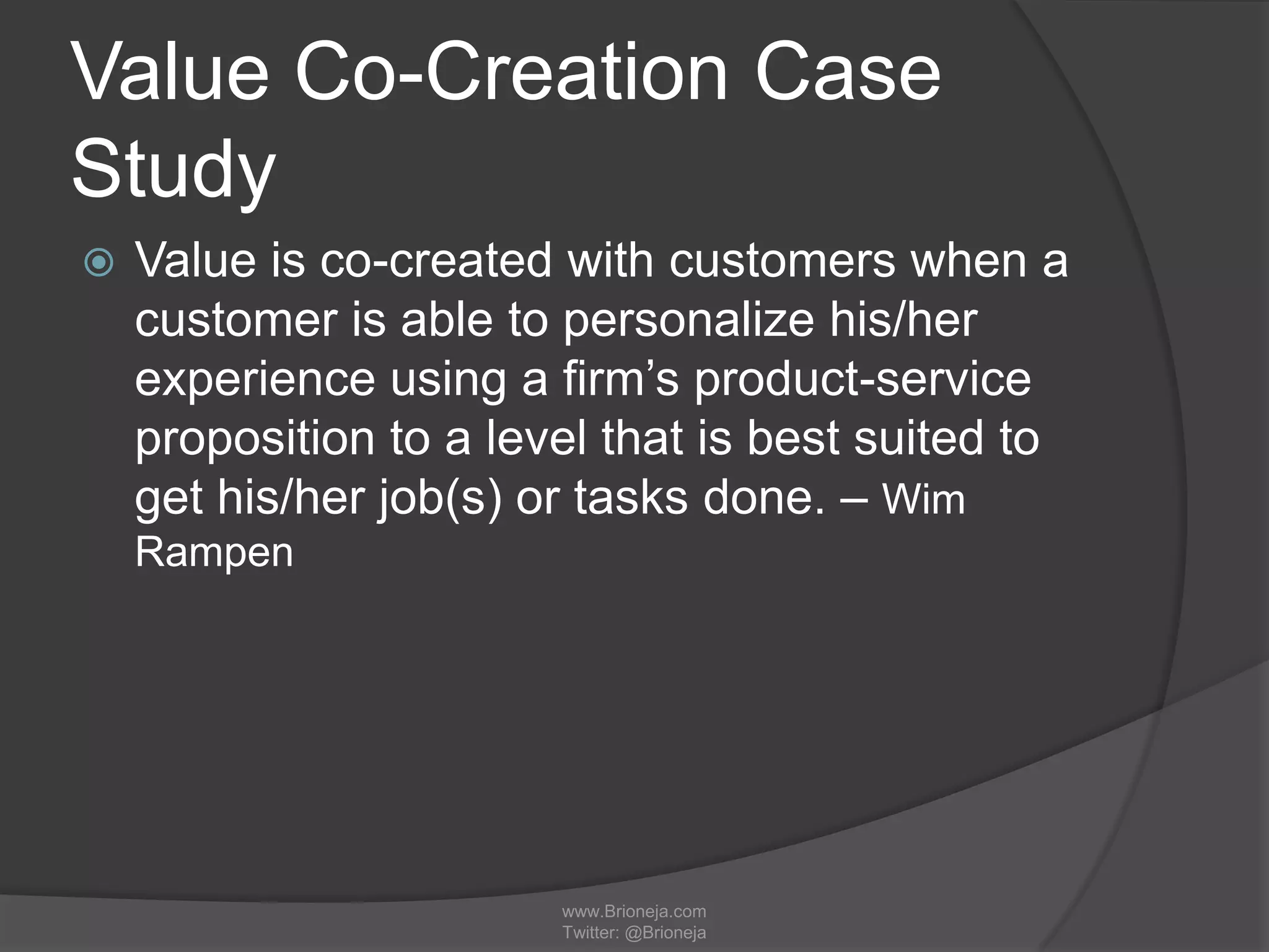 Value Co-Creation Case
Study
 Value is co-created with customers when a
customer is able to personalize his/her
experience using a firm’s product-service
proposition to a level that is best suited to
get his/her job(s) or tasks done. – Wim
Rampen
www.Brioneja.com
Twitter: @Brioneja
 