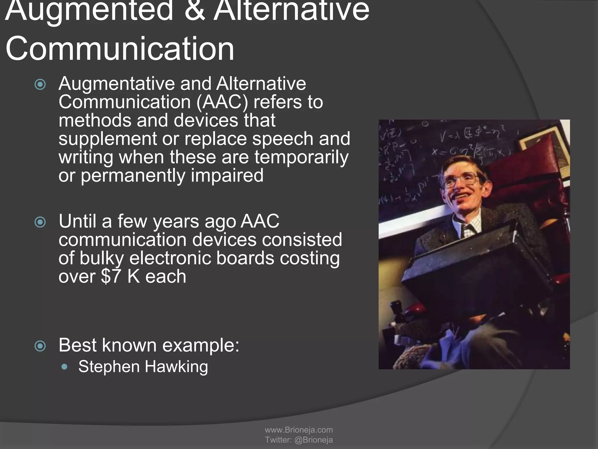 Augmented & Alternative
Communication
 Augmentative and Alternative
Communication (AAC) refers to
methods and devices that
supplement or replace speech and
writing when these are temporarily
or permanently impaired
 Until a few years ago AAC
communication devices consisted
of bulky electronic boards costing
over $7 K each
 Best known example:
 Stephen Hawking
www.Brioneja.com
Twitter: @Brioneja
 