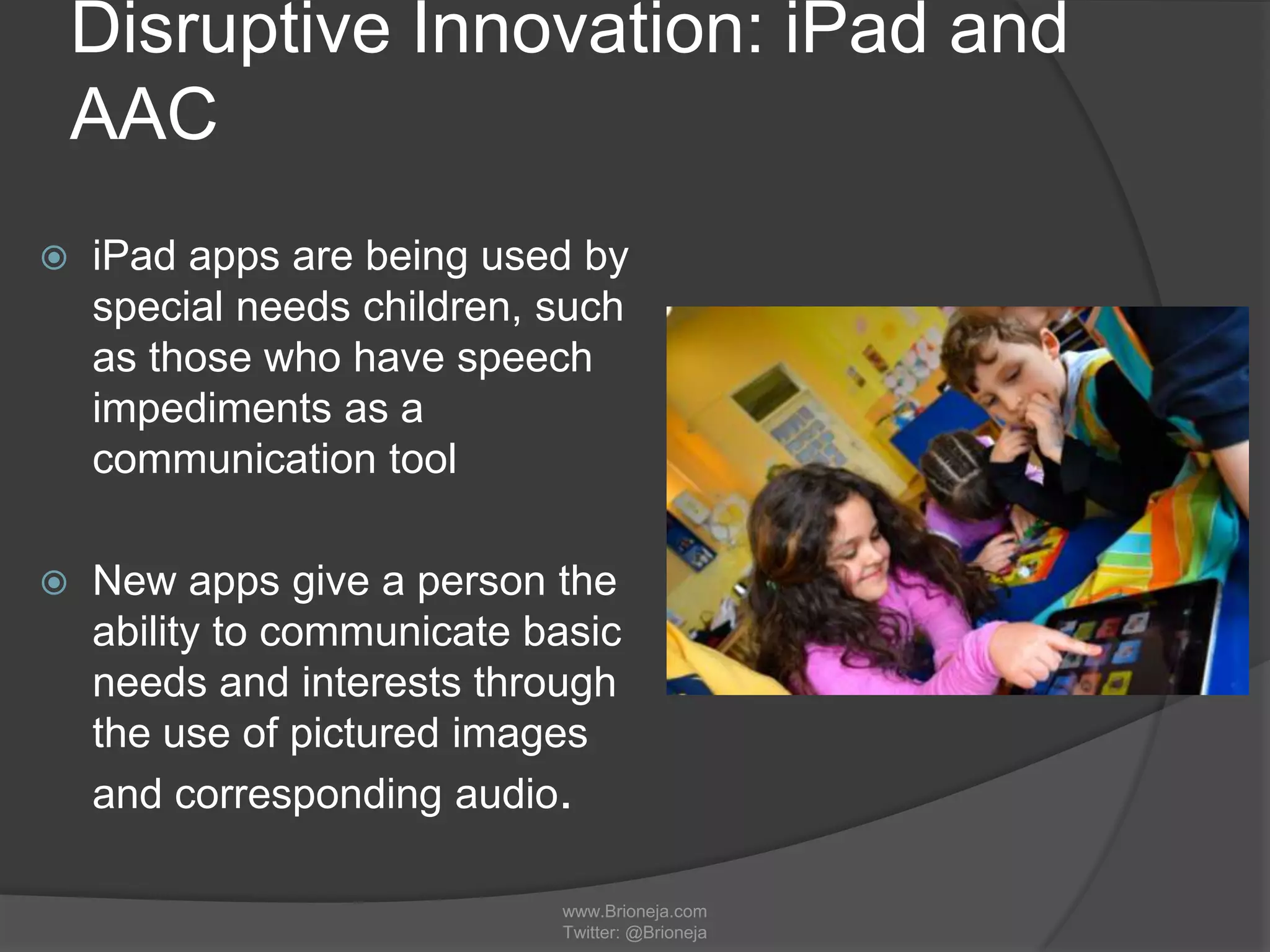 Disruptive Innovation: iPad and
AAC
 iPad apps are being used by
special needs children, such
as those who have speech
impediments as a
communication tool
 New apps give a person the
ability to communicate basic
needs and interests through
the use of pictured images
and corresponding audio.
www.Brioneja.com
Twitter: @Brioneja
 