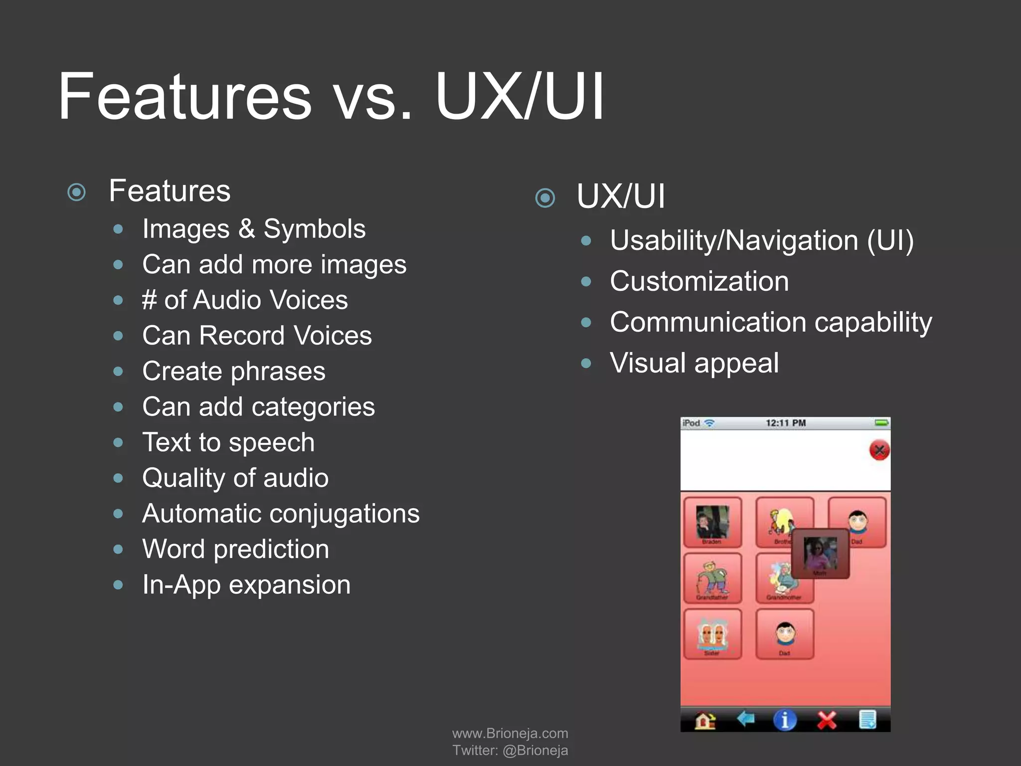 Features vs. UX/UI
 Features
 Images & Symbols
 Can add more images
 # of Audio Voices
 Can Record Voices
 Create phrases
 Can add categories
 Text to speech
 Quality of audio
 Automatic conjugations
 Word prediction
 In-App expansion
 UX/UI
 Usability/Navigation (UI)
 Customization
 Communication capability
 Visual appeal
www.Brioneja.com
Twitter: @Brioneja
 