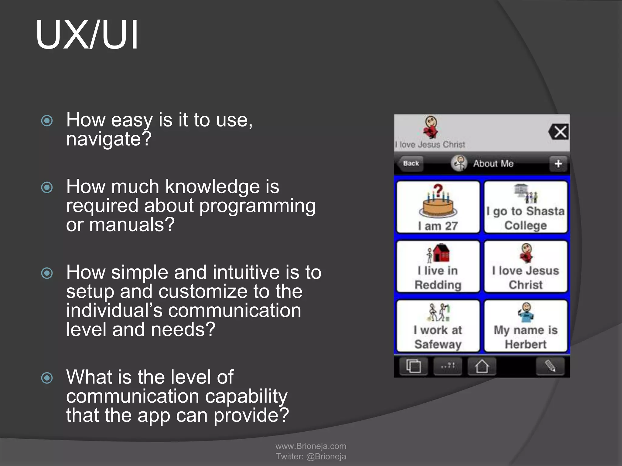 UX/UI
 How easy is it to use,
navigate?
 How much knowledge is
required about programming
or manuals?
 How simple and intuitive is to
setup and customize to the
individual’s communication
level and needs?
 What is the level of
communication capability
that the app can provide?
www.Brioneja.com
Twitter: @Brioneja
 