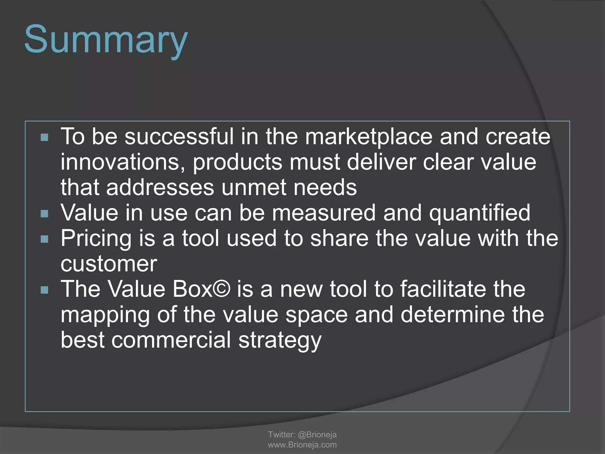 Summary
 To be successful in the marketplace and create
innovations, products must deliver clear value
that addresses unmet needs
 Value in use can be measured and quantified
 Pricing is a tool used to share the value with the
customer
 The Value Box© is a new tool to facilitate the
mapping of the value space and determine the
best commercial strategy
Twitter: @Brioneja
www.Brioneja.com
 