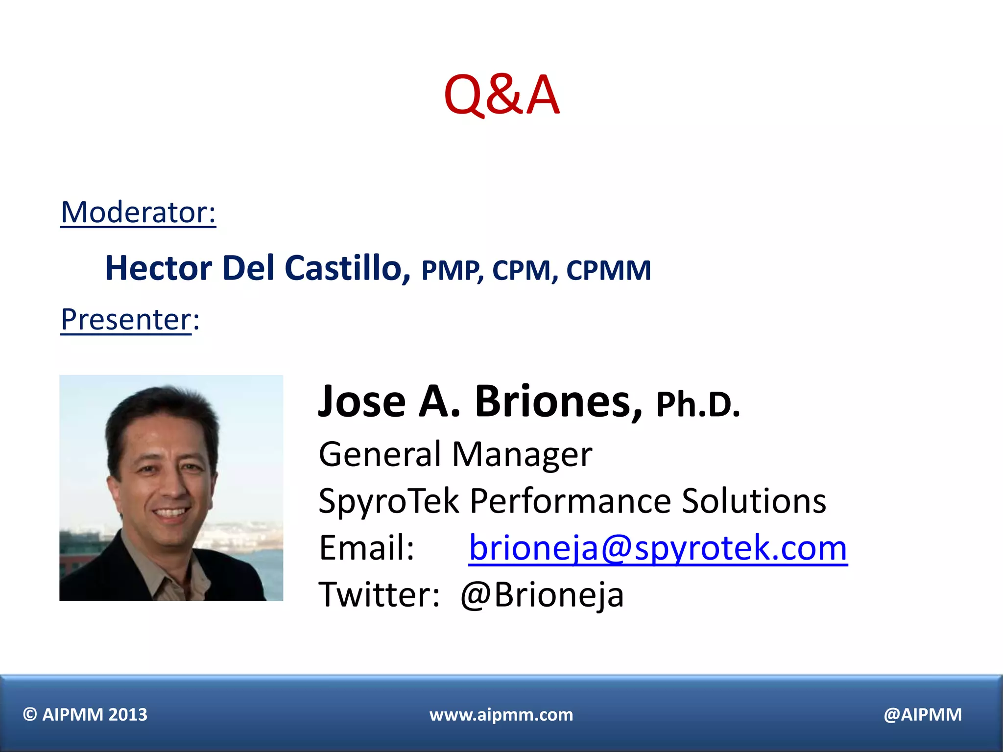 © AIPMM 2013 www.aipmm.com @AIPMM
Q&A
Moderator:
Hector Del Castillo, PMP, CPM, CPMM
Presenter:
Jose A. Briones, Ph.D.
General Manager
SpyroTek Performance Solutions
Email: brioneja@spyrotek.com
Twitter: @Brioneja
 