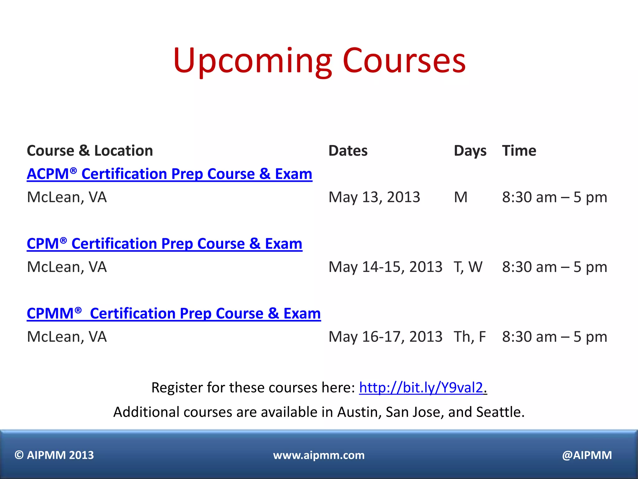 © AIPMM 2013 www.aipmm.com @AIPMM
Upcoming Courses
Course & Location Dates Days Time
ACPM® Certification Prep Course & Exam
McLean, VA May 13, 2013 M 8:30 am – 5 pm
CPM® Certification Prep Course & Exam
McLean, VA May 14-15, 2013 T, W 8:30 am – 5 pm
CPMM® Certification Prep Course & Exam
McLean, VA May 16-17, 2013 Th, F 8:30 am – 5 pm
Register for these courses here: http://bit.ly/Y9val2.
Additional courses are available in Austin, San Jose, and Seattle.
 