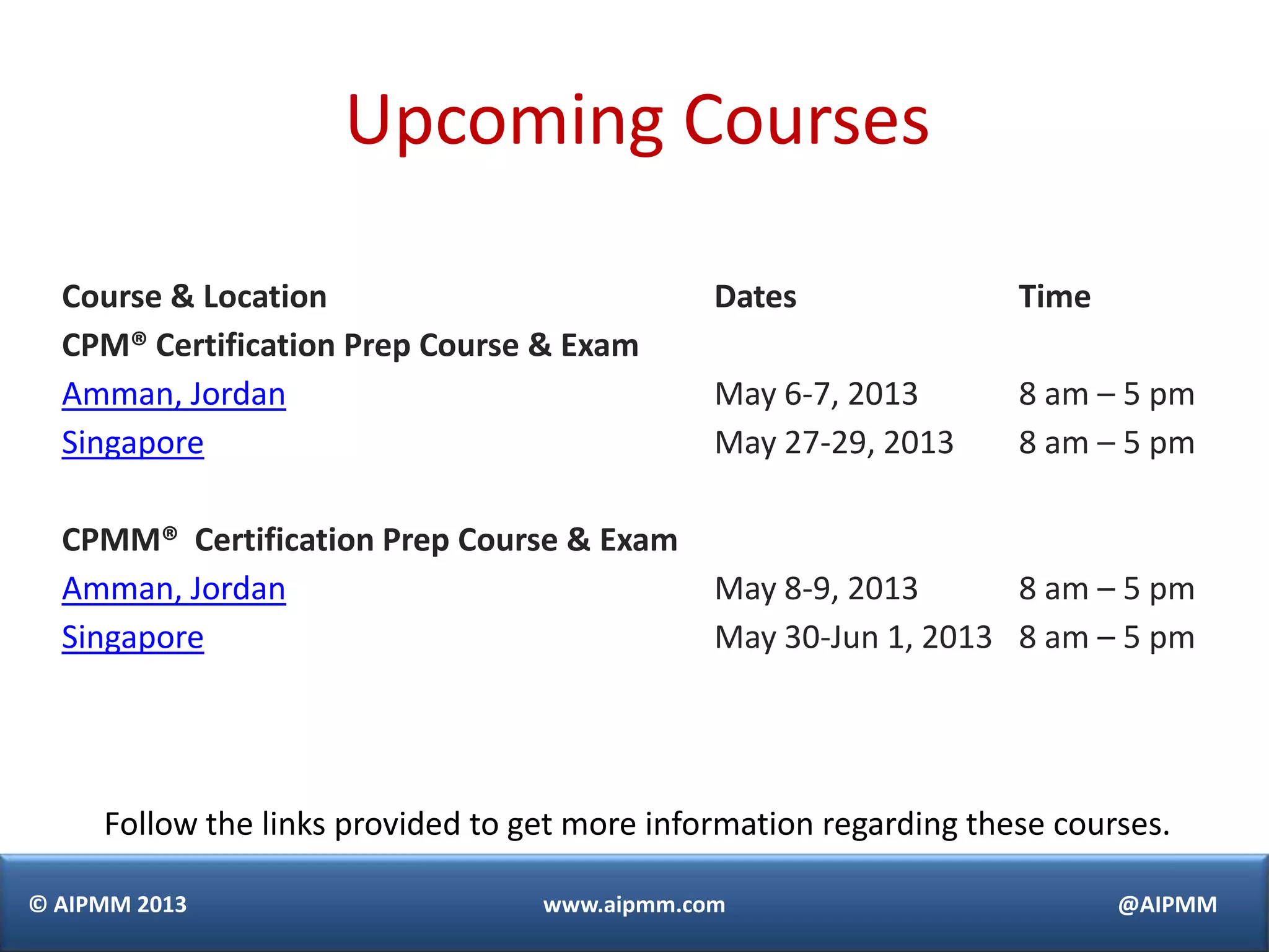 © AIPMM 2013 www.aipmm.com @AIPMM
Upcoming Courses
Course & Location Dates Time
CPM® Certification Prep Course & Exam
Amman, Jordan
Singapore
May 6-7, 2013
May 27-29, 2013
8 am – 5 pm
8 am – 5 pm
CPMM® Certification Prep Course & Exam
Amman, Jordan
Singapore
May 8-9, 2013
May 30-Jun 1, 2013
8 am – 5 pm
8 am – 5 pm
Follow the links provided to get more information regarding these courses.
 
