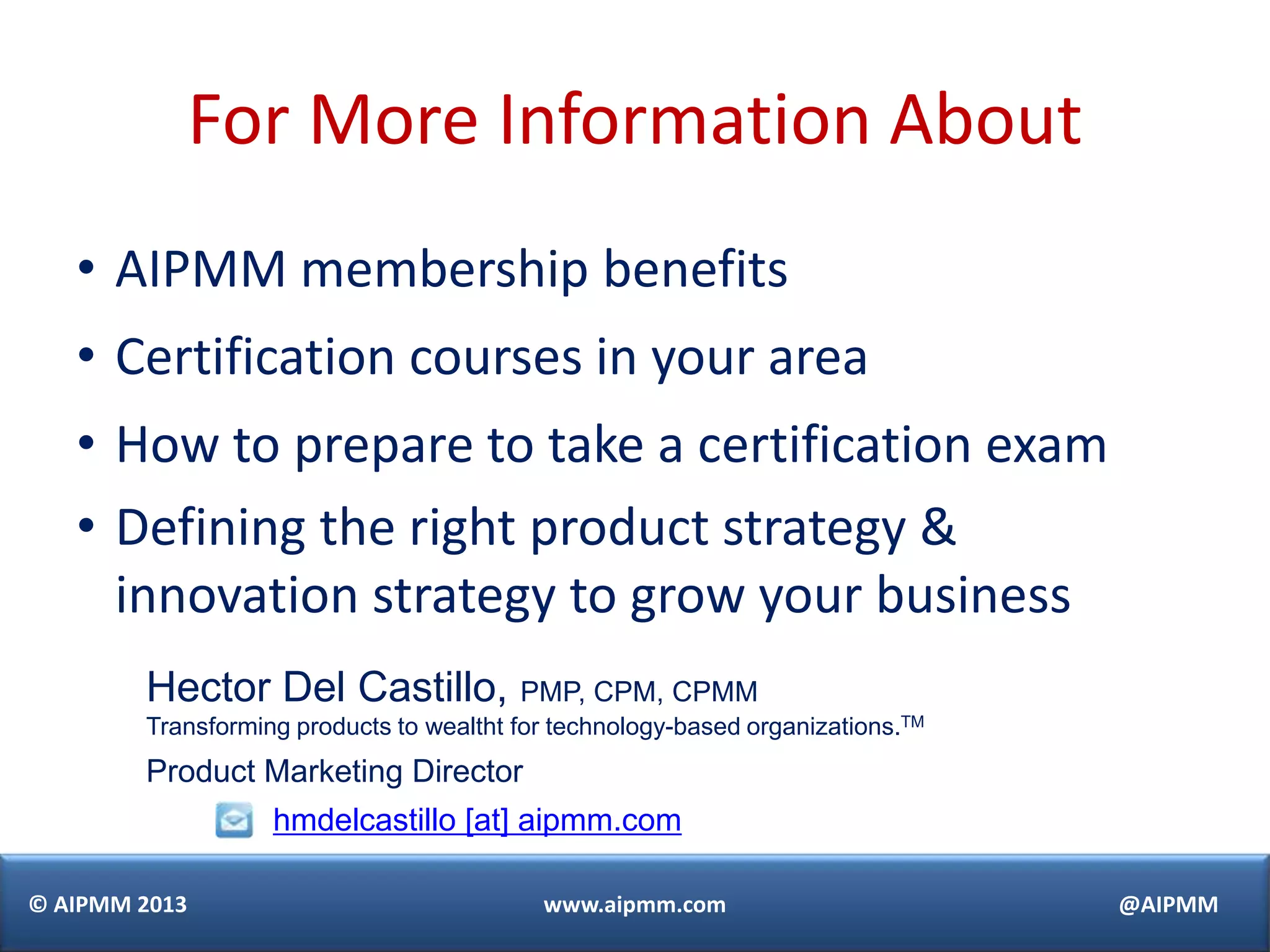 © AIPMM 2013 www.aipmm.com @AIPMM
For More Information About
• AIPMM membership benefits
• Certification courses in your area
• How to prepare to take a certification exam
• Defining the right product strategy &
innovation strategy to grow your business
Hector Del Castillo, PMP, CPM, CPMM
Transforming products to wealtht for technology-based organizations.TM
Product Marketing Director
hmdelcastillo [at] aipmm.com
 