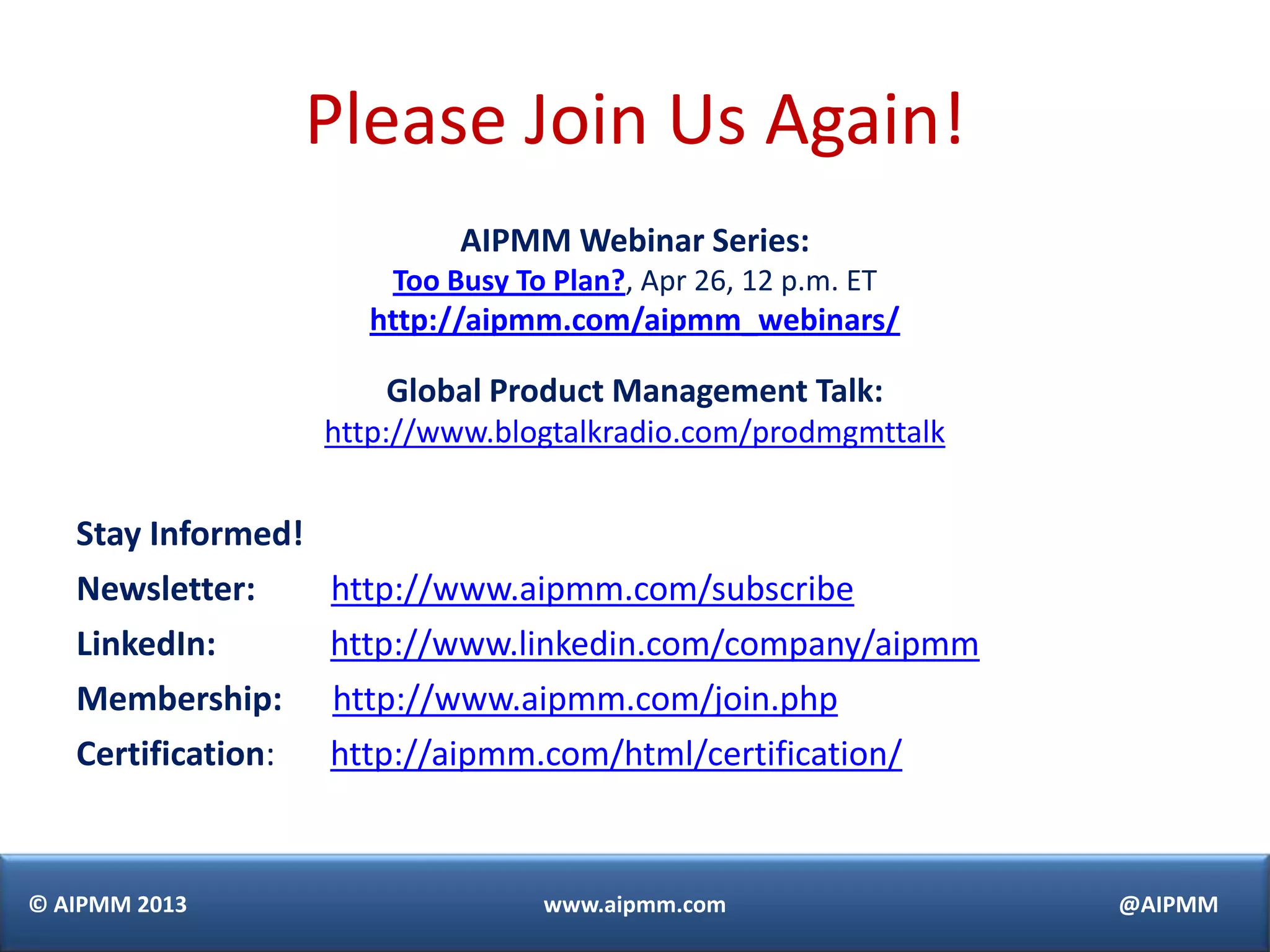 © AIPMM 2013 www.aipmm.com @AIPMM
Please Join Us Again!
AIPMM Webinar Series:
Too Busy To Plan?, Apr 26, 12 p.m. ET
http://aipmm.com/aipmm_webinars/
Global Product Management Talk:
http://www.blogtalkradio.com/prodmgmttalk
Stay Informed!
Newsletter: http://www.aipmm.com/subscribe
LinkedIn: http://www.linkedin.com/company/aipmm
Membership: http://www.aipmm.com/join.php
Certification: http://aipmm.com/html/certification/
 