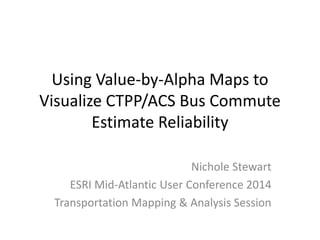 Using Value-by-Alpha Maps to
Visualize CTPP/ACS Bus Commute
Estimate Reliability
Nichole Stewart
ESRI Mid-Atlantic User Conference 2014
Transportation Mapping & Analysis Session
 