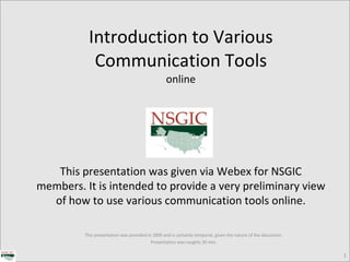 Introduction to Various Communication Tools online This presentation was provided in 2009 and is certainly temporal, given the nature of the discussion. Presentation was roughly 30 min. This presentation was given via Webex for NSGIC members. It is intended to provide a very preliminary view of how to use various communication tools online. 