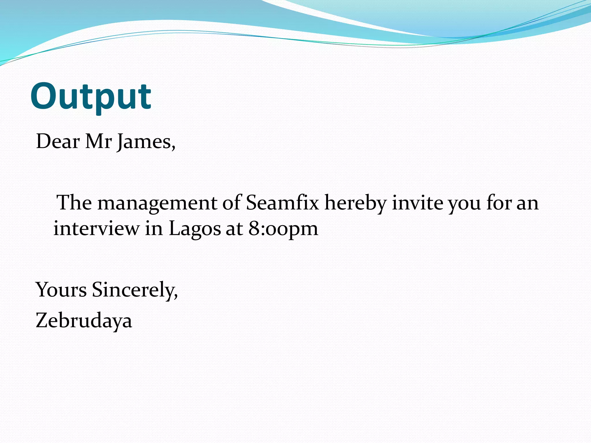 Output
Dear Mr James,
The management of Seamfix hereby invite you for an
interview in Lagos at 8:00pm
Yours Sincerely,
Zebrudaya
 