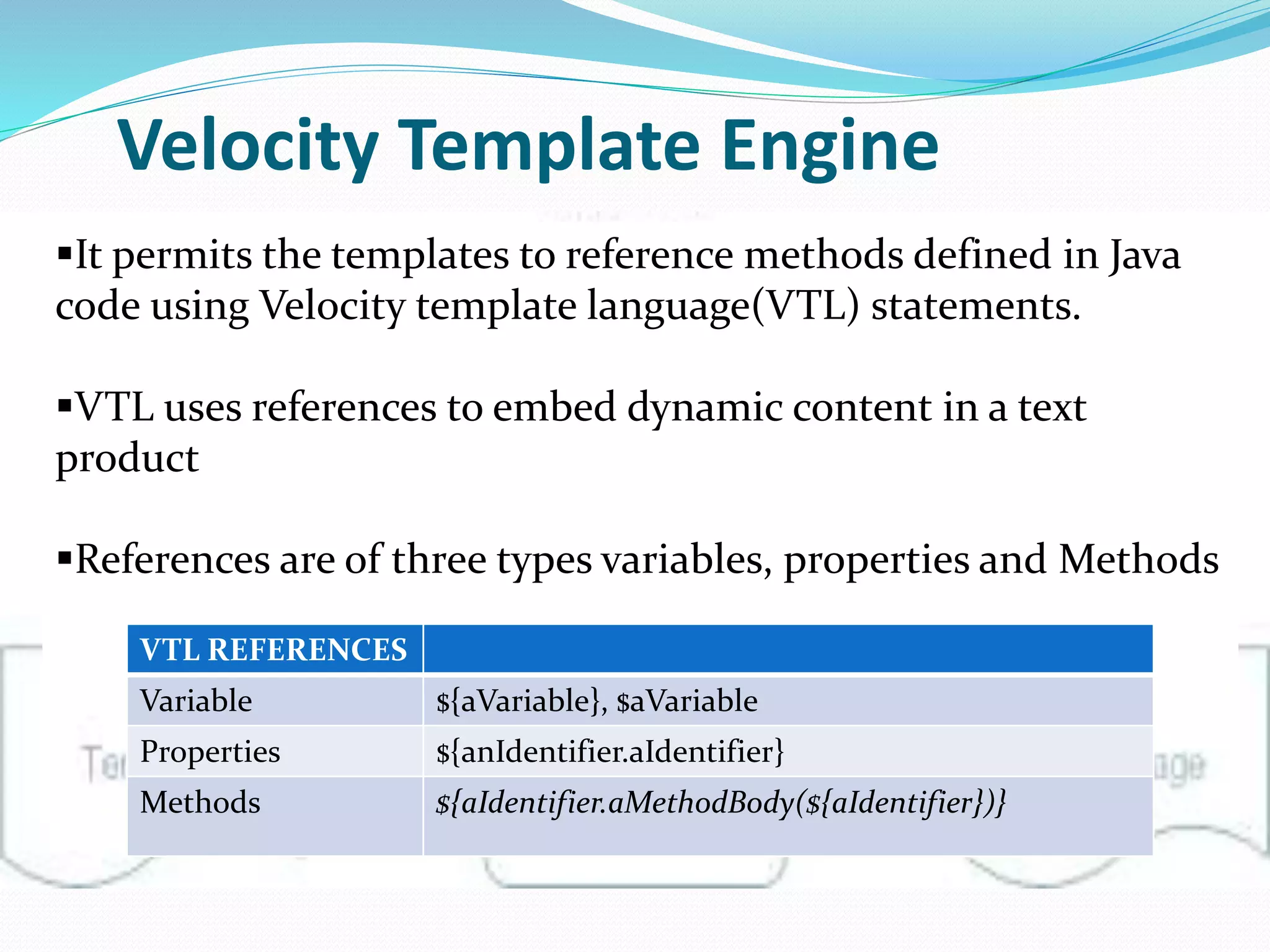 Velocity Template Engine
It permits the templates to reference methods defined in Java
code using Velocity template language(VTL) statements.
VTL uses references to embed dynamic content in a text
product
References are of three types variables, properties and Methods
VTL REFERENCES
Variable ${aVariable}, $aVariable
Properties ${anIdentifier.aIdentifier}
Methods ${aIdentifier.aMethodBody(${aIdentifier})}
 