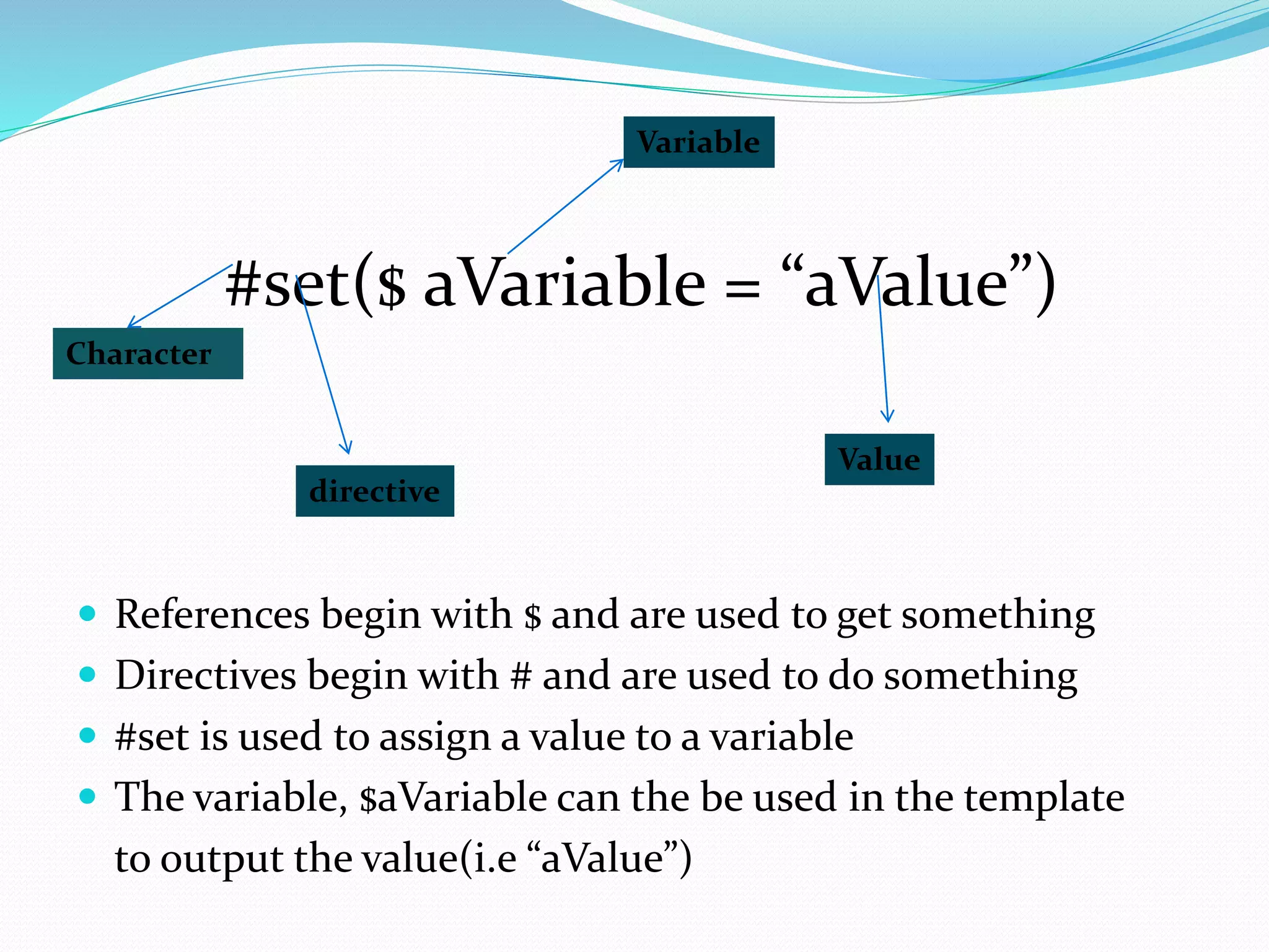  References begin with $ and are used to get something
 Directives begin with # and are used to do something
 #set is used to assign a value to a variable
 The variable, $aVariable can the be used in the template
to output the value(i.e “aValue”)
#set($ aVariable = “aValue”)
Character
directive
Variable
Value
 