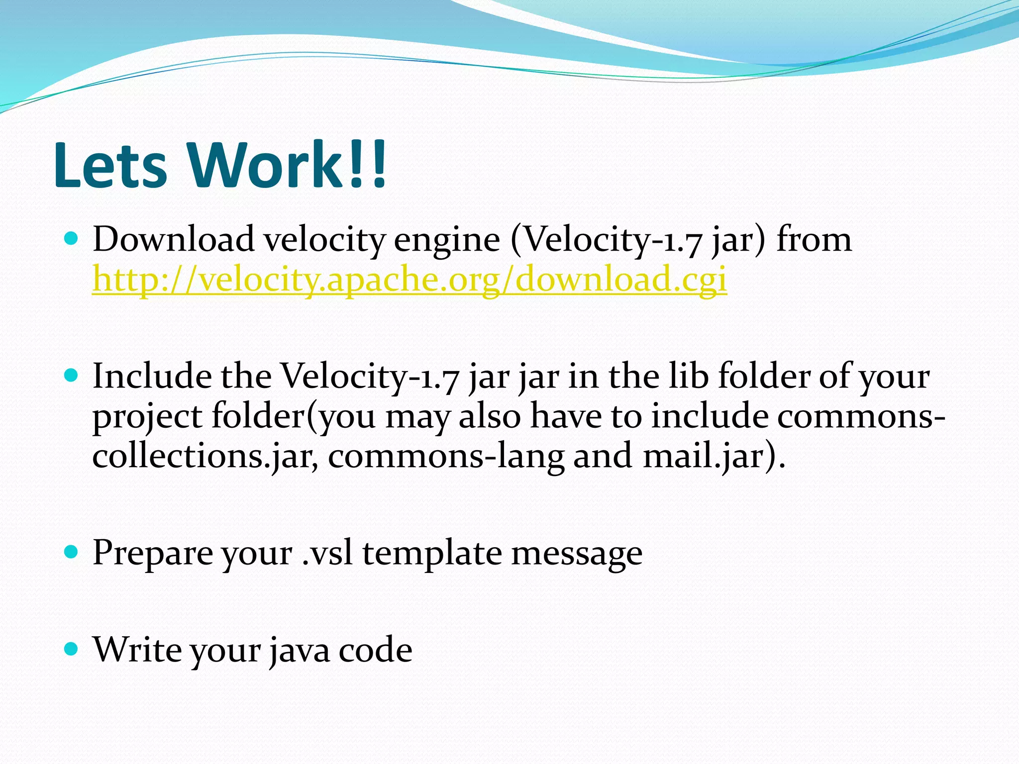 Lets Work!!
 Download velocity engine (Velocity-1.7 jar) from
http://velocity.apache.org/download.cgi
 Include the Velocity-1.7 jar jar in the lib folder of your
project folder(you may also have to include commons-
collections.jar, commons-lang and mail.jar).
 Prepare your .vsl template message
 Write your java code
 