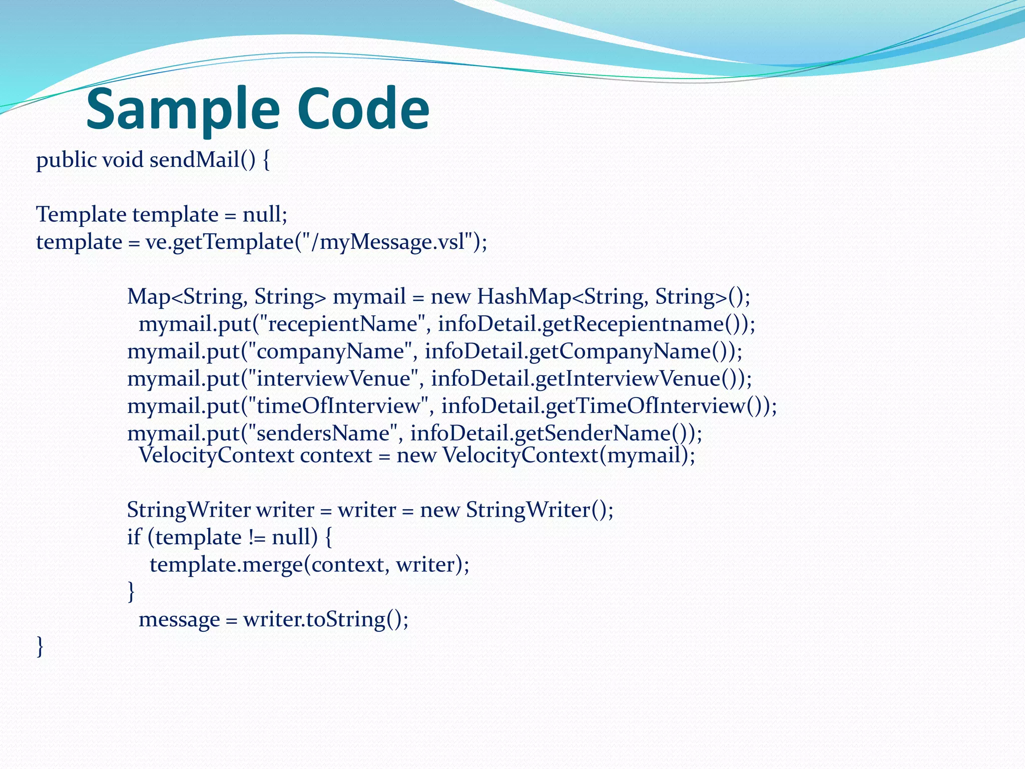 Sample Code
public void sendMail() {
Template template = null;
template = ve.getTemplate("/myMessage.vsl");
Map<String, String> mymail = new HashMap<String, String>();
mymail.put("recepientName", infoDetail.getRecepientname());
mymail.put("companyName", infoDetail.getCompanyName());
mymail.put("interviewVenue", infoDetail.getInterviewVenue());
mymail.put("timeOfInterview", infoDetail.getTimeOfInterview());
mymail.put("sendersName", infoDetail.getSenderName());
VelocityContext context = new VelocityContext(mymail);
StringWriter writer = writer = new StringWriter();
if (template != null) {
template.merge(context, writer);
}
message = writer.toString();
}
 